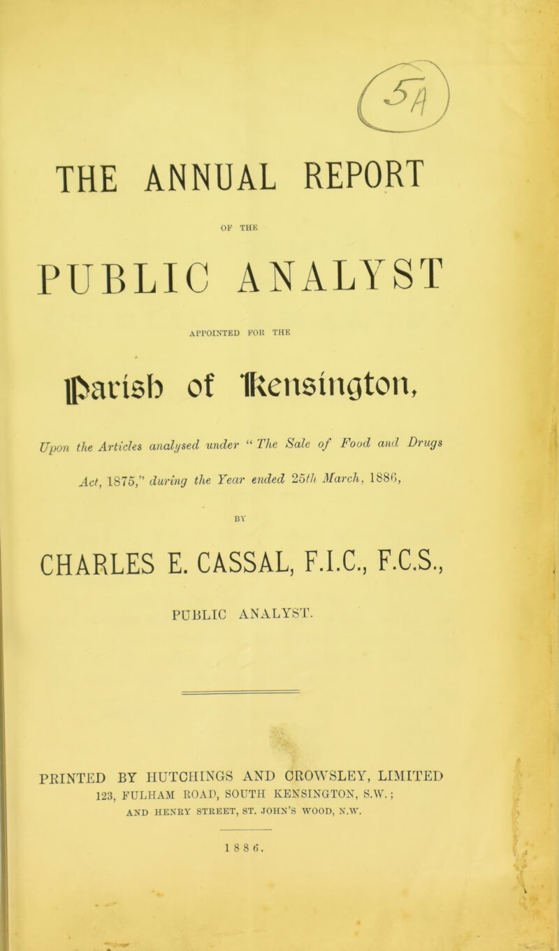 THE ANNUAL REPORT OF THK PUBLIC ANALYST APPOINTED FOU THE 0 H>ainsb of Ikensington, Upon the Articles analysed under “ The Sale of Food and Drugs Act, 1875,” during the Year ended 25;“/i March, 188G, BV CHARLES E. CASSAL, F.I.C., F.C.S., PUBLIC ANALYST. ■ FEINTED BY HUTCHINGS AND OROWSLEY, LIMITED 123, FULHAM ROAD, SOUTH KENSINGTON, S.W.; AND HENRY STREET, ST. .JOHN’S WOOD, N.W.