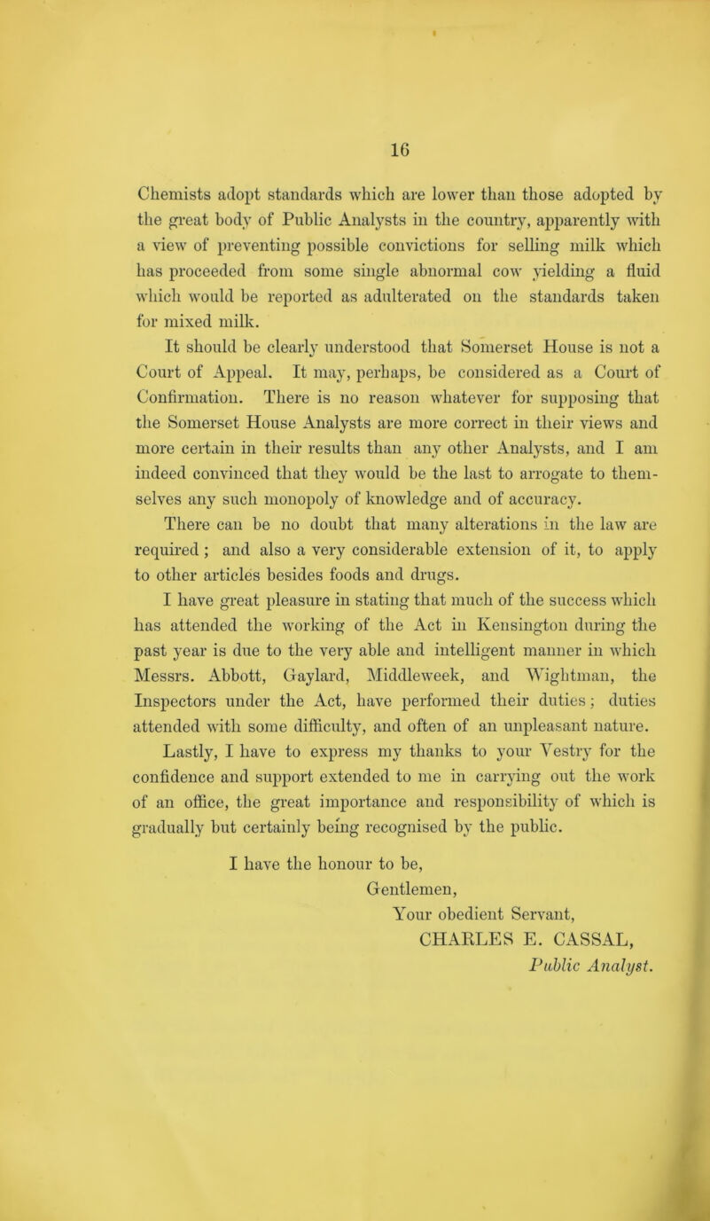Chemists adopt standards which are lower than those adopted by the gi-eat body of Public Analysts in the country, apparently with a view of preventing possible convictions for selling milk which has proceeded from some single abnormal cow yielding a fluid which would be reported as adulterated on the standards taken for mixed milk. It should be clearly understood that Somerset House is not a Court of Appeal. It may, perhaps, be considered as a Court of Confirmation. There is no reason whatever for supposing that the Somerset House Analysts are more correct in their views and more certain in their results than any other Analysts, and I am indeed convinced that they would be the last to arrogate to them- selves any such monopoly of knowledge and of accuracy. There can be no doubt that many alterations in the law are required; and also a very considerable extension of it, to apply to other articles besides foods and drugs. I have great pleasure in stating that much of the success which has attended the working of the Act in Kensington during the past year is due to the very able and intelligent manner in which Messrs. Abbott, Gaylard, Middleweek, and Wightman, the Inspectors under the Act, have performed their duties; duties attended with some difficulty, and often of an unpleasant nature. Lastly, I have to express my thanks to your Yestry for the confidence and support extended to me in carrying out the w'ork of an office, the great importance and responsibility of w'hich is gradually but certainly being recognised by the public. I have the honour to be. Gentlemen, Y^our obedient Servant, CHAKLES E. CASSAL, Public Analyst. i
