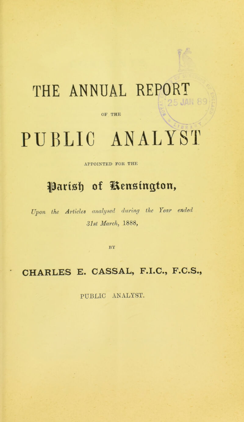 THE ANNUAL REPORT OF THE PUBLIC ANALYST APPOINTED FOR THE pnrisi) of Hcnsington, Upon the Articles analysed during the Year ended 31st March, 1888, BY CHARLES E. CASSAL, F.I.C., F.C.S., PUBLIC ANALYST.