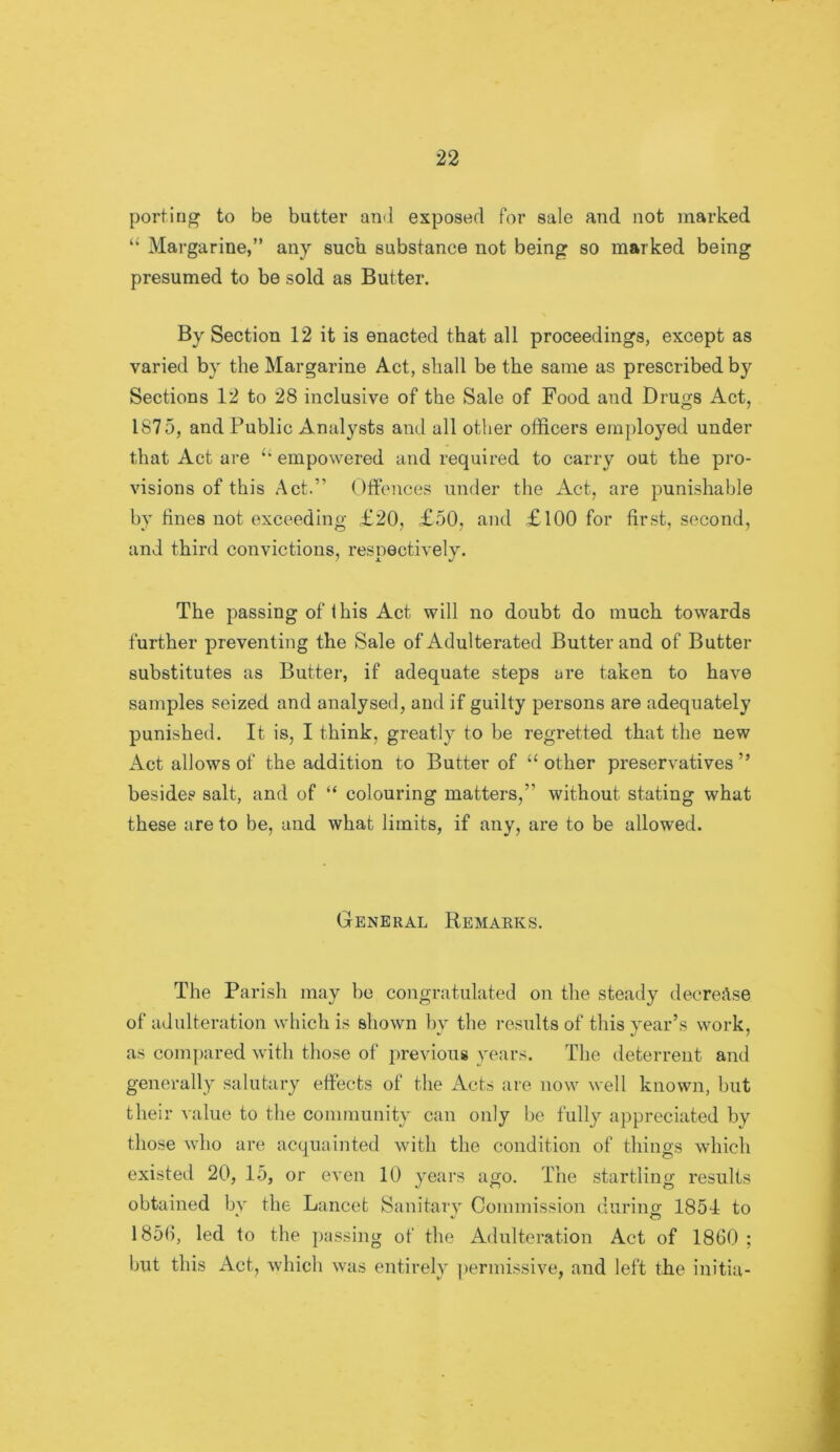 porting to be butter and exposed for sale and not marked ‘‘ Margarine,” any such substance not being so marked being presumed to be sold as Butter. By Section 12 it is enacted that all proceedings, except as varied by the Margarine Act, shall be the same as prescribed by Sections 12 to 28 inclusive of the Sale of Food and Drugs Act, 1875, and Public Analysts and all other officers employed under that Act are empowered and required to carry out the pro- visions of this Act.” Olfonces under the Act, are punishable by fines not exceeding £20, £50, and £ 100 for fir.st, second, and third convictions, respectively. The passing of this Act will no doubt do much towards further preventing the Sale of Adulterated Butter and of Butter substitutes as Butter, if adequate steps are taken to have samples seized and analysed, and if guilty persons are adequately punished. It is, I think, greatly to be regretted that the new Act allows of the addition to Butter of “ other preservatives ” besides salt, and of “ colouring matters,” without stating what these are to be, and what limits, if any, are to be allowed. General Remarks. The Parish may be congratulated on the steady decrease of adulteration which is shown by the results of this year’s work, as compared with those of previous years. The deterrent and generally .salutary effects of the Acts are now well known, but their value to the community can only he fully appreciated by those who are acquainted with the condition of things which existed 20, 15, or even 10 years ago. The startling results obtained bv the Lancet Sanitarv Commission durino- 1854 to * V O 185fi, led to the j)assing of the Adulteration Act of 1860 ; but this Act, which was entirely permissive, and left the initia-