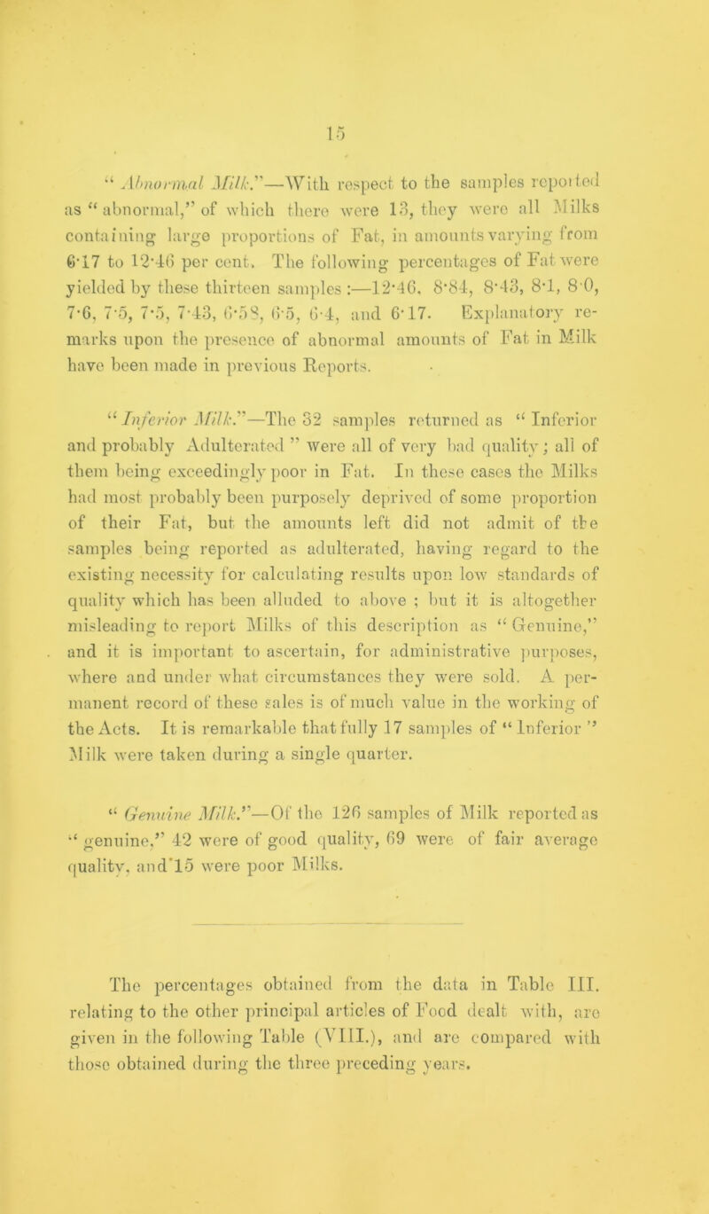 15 Ahnofinal Milk.—With respect to the samples repotted as “ abnormal,” of which there were 13, they were all Milks containing large proportions of Fat, in amonnts varying from 6*17 to 12‘4() per cent. The following pei'centagcs of Fat were yielded by these thirteen samples:—12’4C, 8*84, 8'43, 8T, 80, 7’6, 7‘5, 7’i), 7'43, ()‘5S, (5'5, ti-4, and 6‘17. Ex[»lanatory re- marks upon the presence of abnormal amonnts of Fat in Milk have been made in previous Reports. ^Mnfefior }filk.''—The 32 samples returned as “Inferior and probably xVdulterated ” were all of very bad quality; all of them being exceedingly poor in Fat. In these cases the Milks had most probably been purposely deprived of some proportion of their Fat, but the amounts left did not admit of tbe samples being reported as adulterated, having regard to the existing necessity for calculating results upon low standards of quality which has been alluded to above ; but it is altogether misleading to re{)ort IMilks of this description as “ Genuine,” and it is important to ascertain, for administrative ])urposes, where and under what circumstances they were sold. A per- manent record of these sales is of much value in the working of the Acts. It is remarkable that fully .17 samples of “ Inferior ’’ Milk were taken during a single quarter. “ Geimine Milk.’^—Of the 126 samples of Milk reported as “ genuine.” 42 were of good quality, 69 were of fair average quality, and*15 were poor IMUks. The percentages obtained from the data in Table III. relating to the other principal articles of Food dealt with, are given in the following Table {VIII.), and are compared with those obtained during the three })receding years.