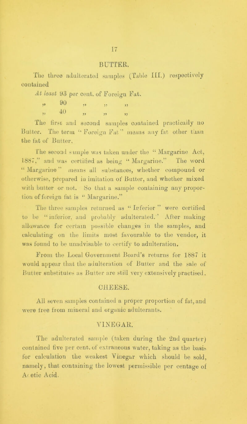 BUTTER. Tile three lulultemted .siiiiiples (Uiible HI.) respectively contained At least 93 per cent, of Foreign Fat. )> n r »> 40 V ?> » >) The lirsc and second saiii[)les contained [)racticaily no Butter. TJie term ‘‘Foreign Fatmeans any fat other tUan the fat of Butter, The second s iinple was taken uiuler the “ Margarine Act, 1837,'' and was certilied as being “ Margarine.” The word “ Margarine ” means all substances, whether compound or otherwise, prepared in imitation of Butter, and whether mixed with butter or not. 8o that a sample containing any propor- tion of foreign fat is “ Margarine.” The three samples returned as “ Inferior ” were certified to he “ inferior, and probably adulterated. ’ After making allowance for certain iiossible changes in the samples, and calculating on the limits most favourable to the vendor, it was found to be iinadvisable to certifv to adulteration. From the Local Government Board’s returns for 1887 it would appear that the adulteration of Butter and the sale of Butter substitutes as Butter are still very extensively practised. CHEESE. All seven samples contained a proper proportion of fat, and were tree from mineral and organic adulterants. AMxXEGAlL The adulterated sample (taken during the ‘2nd quarter) contained five per cent, of extraneous water, taking as the basis for calculation the weakest Vinegar which should be sold, namely, that containing the lowest permissible per centage of Af etic Acid.