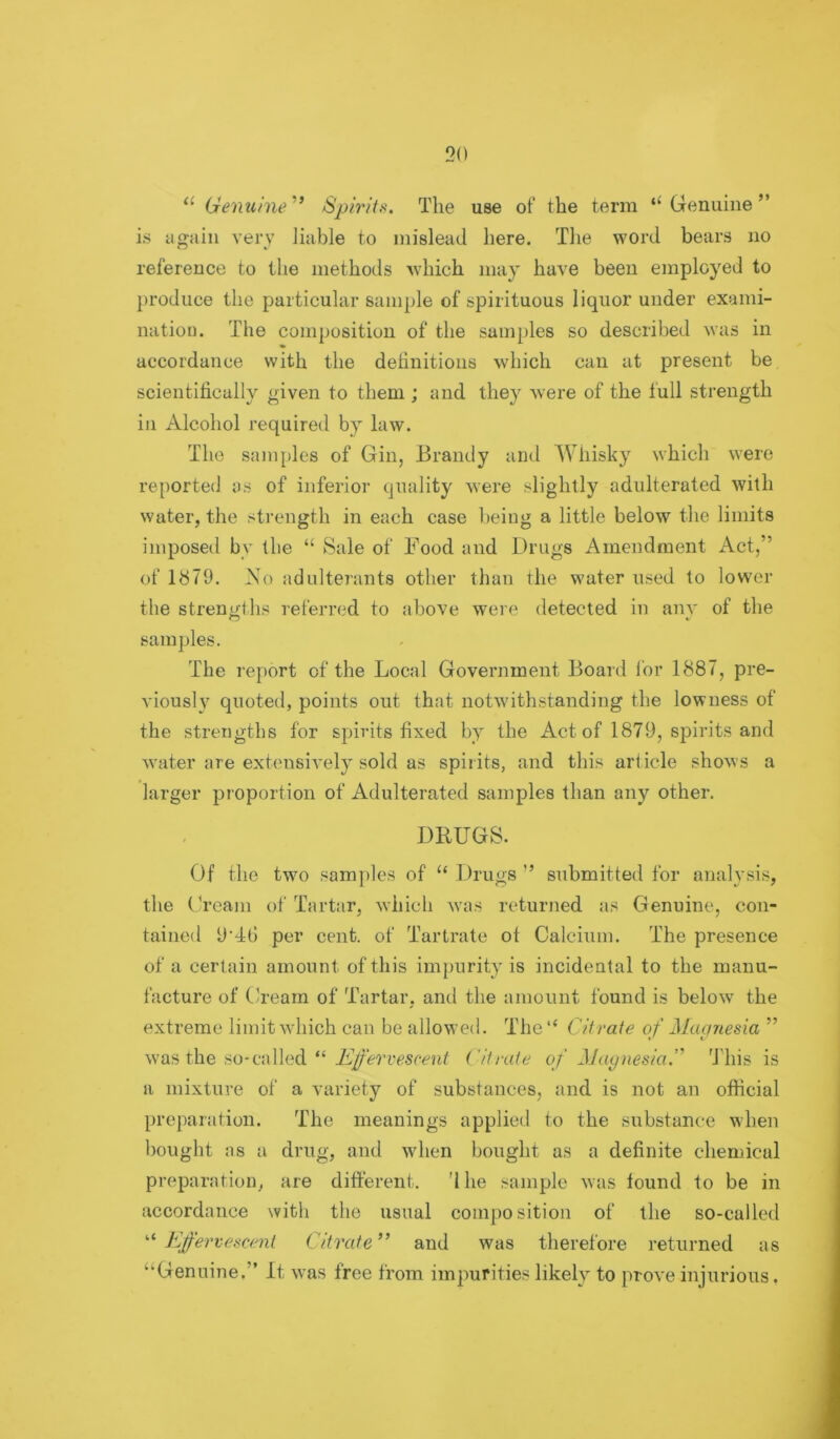 Genuine ” Spirits. The use of' the term Genuine ” is again very liable to mislead here. The word bears no reference to the methods which may have been employed to produce the particular sample of spirituous liquor under exami- nation. The composition of the samples so described was in accordance with the definitions which can at present be scientifically given to them ; and they were of the full strength in Alcohol required by law. The samples of Gin, Brandy and Whisky which were reported as of inferior quality were slightly adulterated with water, the sti'ength in each case being a little below the limits imposed by the “ Sale of Food and Drugs Amendment Act,” of lb79. No adulte?’ant8 other than the water used to lower the strenu;ths referred to above were detected in anv of the samples. The report of the Local Government Board lor 1887, pre- A’iously quoted, points out that notwithstanding the lowness of the strengths for spirits fixed by the Act of 1879, spirits and water are extensively sold as spirits, and this arficle shows a larger proportion of Adulterated samples than any other. DRUGS. Of the two samples of “ Drugs ” submitted for analysis, the Cream of Tartar, which was returned as Genuine, con- tained 9'4t) per cent, of Tartrate of Calcium. The presence of a certain amount of this impurity is incidental to the manu- facture of Cream of Tartar, and the amount found is below the extreme limit which can be allowed. The “ Citrate of j\lagnesia ” was the so-called “ Citrate of ^Jaynesia.''’ This is a mixture of a variety of substances, and is not an official preparation. The meanings applied to the substance when bought as a drug, and when bought as a definite chemical preparation, are different, 'Ihe sample was found to be in accordance with the usual composition of the so-called '‘^Effervescent Citrate” and was therefore returned as “Genuine.” It was free from impurities likely to prove injurious.