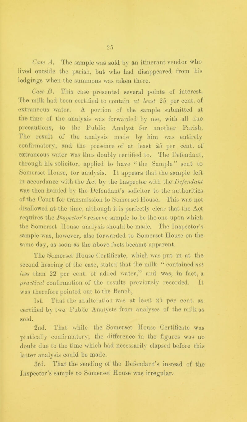 Ca<ie .-1. The sample ^Yas sold by an itinerant vendor who iivo<l outside tln^ ])arish, hut who had disa))peared from In's lodgings when the summons was taken there. Case B, This ease presented several points of interest. The milk had been certified to contain at least 25 i)er cent, of extraneous water. A portion of tlie sample submitted at the time of the analysis was forwarded hy me, with all due precautions, to the Public Analyst for another Parish. The result of the analysis made hy him was entirel}'- confirmatory, and the presence of at least 25 i)er cent, of extraneous water was thus doubly certified to. The Defendant, through his solicitor, applied to have the Sample” sent to Somerset House, for analysis. It appears that the sample left in accordance with the Act by the Inspector with the Defendatit was then handed bv the Defendant’s solicitor to the authorities of the ('onrt for transmission to Somerset House. This was not disallowed at the time, although it is perfectly clear that the Act requires the Inspector s xesGvyQ sample to be the one upon which the Somerset House analysis should be made. The Inspector’s sample was, however, also forwarded to Somerset House on the same day, as soon as the above facts became a])parent. The Scmerset House (Certificate, which was put in at the second hearins of the case, stated that the milk contained not less than 22 per cent, of added water,” and was, in fact, a practical confirmation of the results previously recorded. It was therefore pointed out to the Bench, 1st. That the adulteration was at least 25 per cent, as certified by two Public Analysts from analyses of the milk as sold. 2nd. That while the Somerset House Certificate was piatically confirmatory, the difference in the figures was no doubt due to the time which had necessarily elapsed before thi.s latter analysis could be made. 3rd. That the sending of the Defendant’s instead of the Inspector’s .sample to Somerset House was irregular.