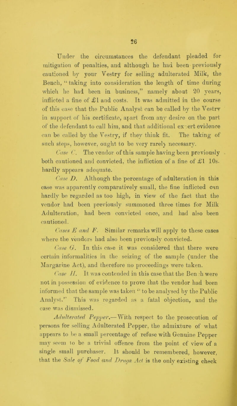 Under the circumstances the defendant pleaded for mitigation of penalties, and although he had been previously cautioned by your Vestry for selling adulterated Milk, the Bench, “ taking into consideration the length of time during which he had been in business,” namely about 20 years, inflicted a fine of £l and costs. It was admitted in the course of this ease that the Public Analyst can be called by the Vestry in support of his certificate, apart from any desire on the part of the defendant to call him, and that additional expert evidence can be called by the Vestry, if they think fit. The taking of such steps, however, ought to be very rarely necessary. Case (Tlie vendor of this sample having been previously both cautioned and convicted, the infliction of a fine of £1 10s. hardly appears adequate. C((se T). Although the percentage of adulteration in this case was apparently comparatively small, the fine inflicted can hardly be regarded as too high, in view of the fact that the vendor had been [)reviously summoned three times for Milk Adulteration, had been convicted once, and had also been cautioned. ('ases E and F. Similar remarks will apply to these cases where the vendors had also been previously convicted. Case 6f. In this case it was considered that there were certain informalities in the seizing of the sample (under the Margarine Act), and therefore no proceedings were taken. ('ase //. It was contended in this case that the Ben di were not in possession of evidence to prove that the vendor had been informed that the sample was taken “ to be analysed by^ the Public Analy'st.” This was rogard(‘d as a fatal objection, and the case was dismissed. AdvUerated Fepi>ei\—With respect to the prosecution of persons for selling Adulterated Pepper, the admixture of what appears to b(^ a small percentage of refuse with Genuine Pepper may so(>m 1o be a trivial offence from the point of view of a single small purchaser. It should be remembered, however, that the Sale of Food and Eracis Act is the onl]r existing check