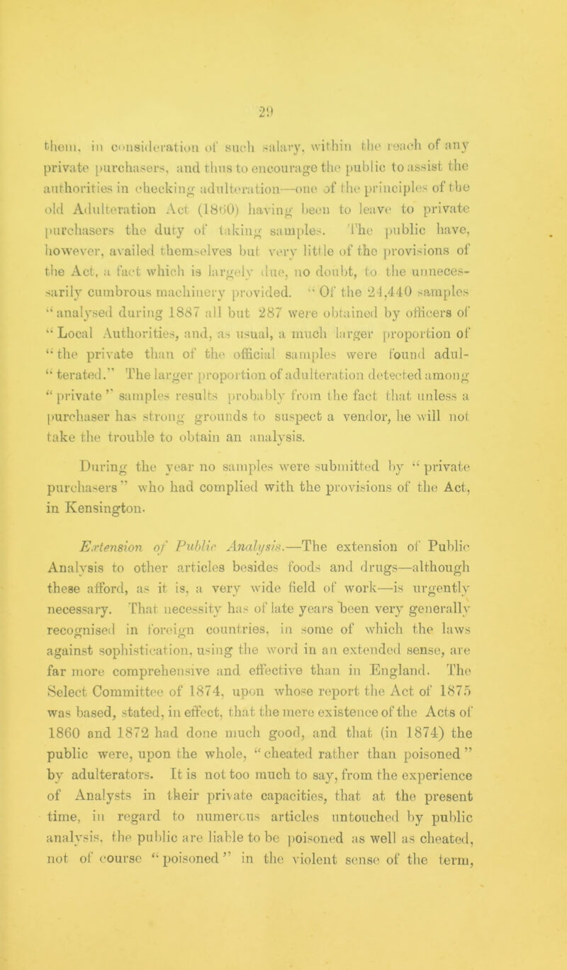 tliom. ill considoration of snoh salary, within tlie ryaoh of an}>' private purchasers, and thus to encourage the public to assist the authorities in checking adulteration—oiu‘ of the principles of the old Adulteration Act (IBhO) having been to leave* to private [iiii’chasors the duty of taking saui[)les. 'I'lie public have, however, availed themselves but very little of the jirovisions of the Act, a fact whicli is largely due, no doubt, to the unneces- sarily cumbrous machinery provided. ‘‘ Oi‘ the 2-1,440 samples ‘Sinalysed during 1887 all but 287 were obtained by otiicers ol' “ Local Authorities, and, as usual, a much larger proportion of the private than of the official samples were found adul- terated.” The larger proportion of adulteration detected among •‘private’’ samples results probably from the fact that unless a purchaser has strong grounds to suspect a vendor, he wall not take the trouble to obtain an analvsis. xJ During the year no samples were submitted by “private purchasers ” who had complied with the provisions of the Act, in Kensington. EiVtension of Public Analysis.—The extension of Public Analysis to other articles besides foods and drugs—although these afford, as it is, a very wide field of work—is urgently necessary. That necessity has of late years heen very generally recognised in foreign countries, in some of which the laws against sophistication, using the word in an extended sense, are far more comprehensive and effective than in England. The Select Committee of 1874, upon whose report the Act of 1875 was based, stated, in effect, that the mere existence of the Acts of 1860 and 1872 had done much good, and that (in 1874) the public were, upon the whole, “ cheated rather than poisoned ” by adulterators. It is not too much to say, from the experience of Analysts in their private capacities, that at the present time, ill regard to numerous articles untouched by public analysis, the public are liable to be |)oisoned as well as cheated, not of course “ poisoned ” in the violent sense of the term,