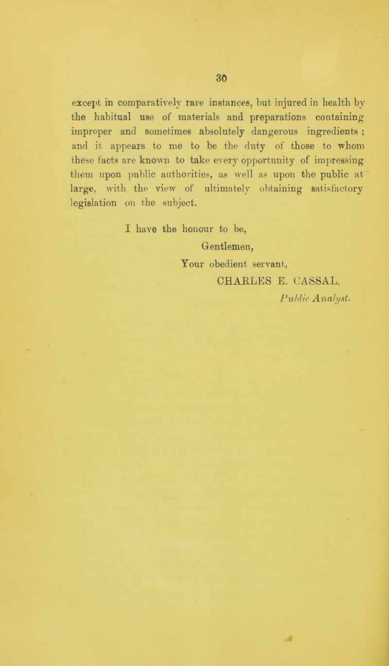 except in comparatively rare instances, but injured in health by the habitual use of materials and preparations containing improper and sometimes absolutely dangerous ingredients ; and it appears to me to be the duty of those to whom these facts are known to take every opportunity of impressing them upon public authorities, as well as upon the public at' large, with the yiew of ultimately obtaining satisfactory legislation on the subject. I haye the honour to be, Gentlemen, Your obedient servant, CHARLES E. CASSAL, l^uhlic Analyst.