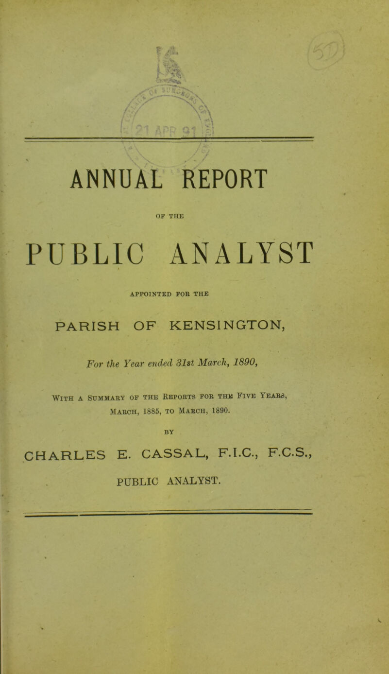 OP THE PUBLIC ANALYST APPOINTED FOR THE PARISH OF KENSINGTON, ANNUAL For the Year ended 31st March, 1890, With a Summary of the Reports for the Five Years, March, 1885, to March, 1890. CHARLES E. CASSAL, F.I.C., F.C.S.,