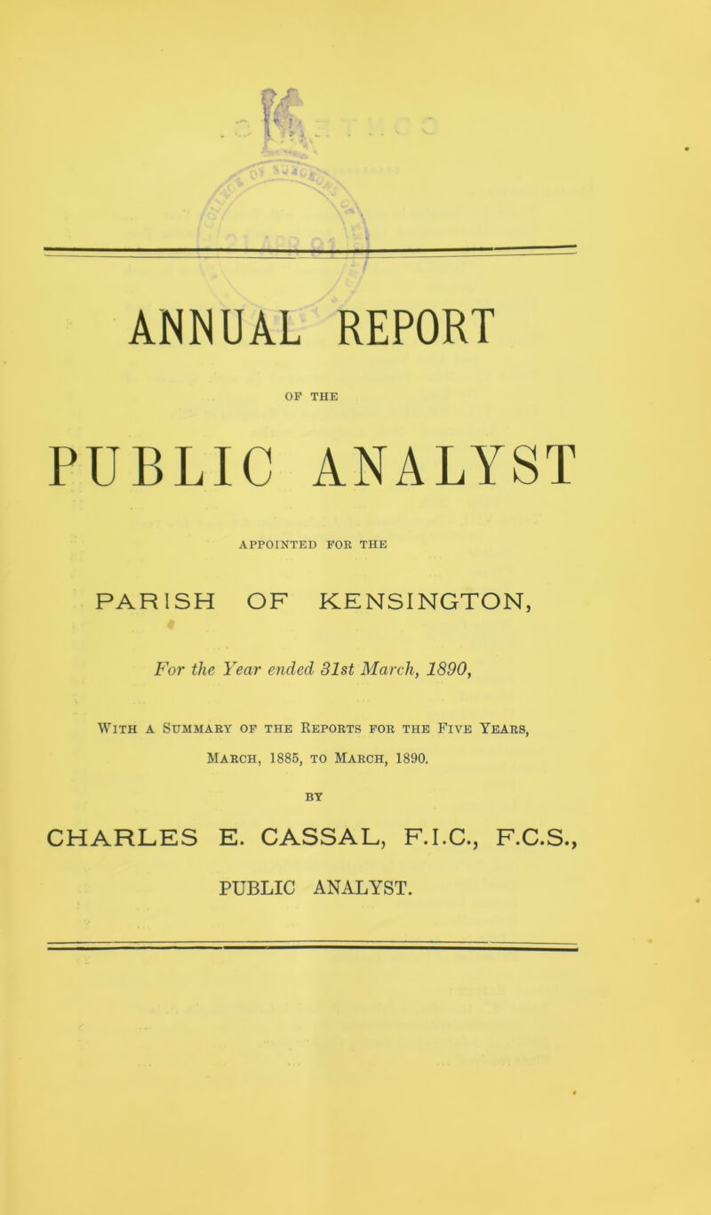 ANNUAL REPORT OF THE PUBLIC ANALYST APPOINTED FOR THE PARISH OF KENSINGTON, For the Year ended 81st March, 1890, With a Summary of the Reports for the Five Years, March, 1885, to March, 1890. CHARLES E. CASSAL, F.I.C., F.C.S.,