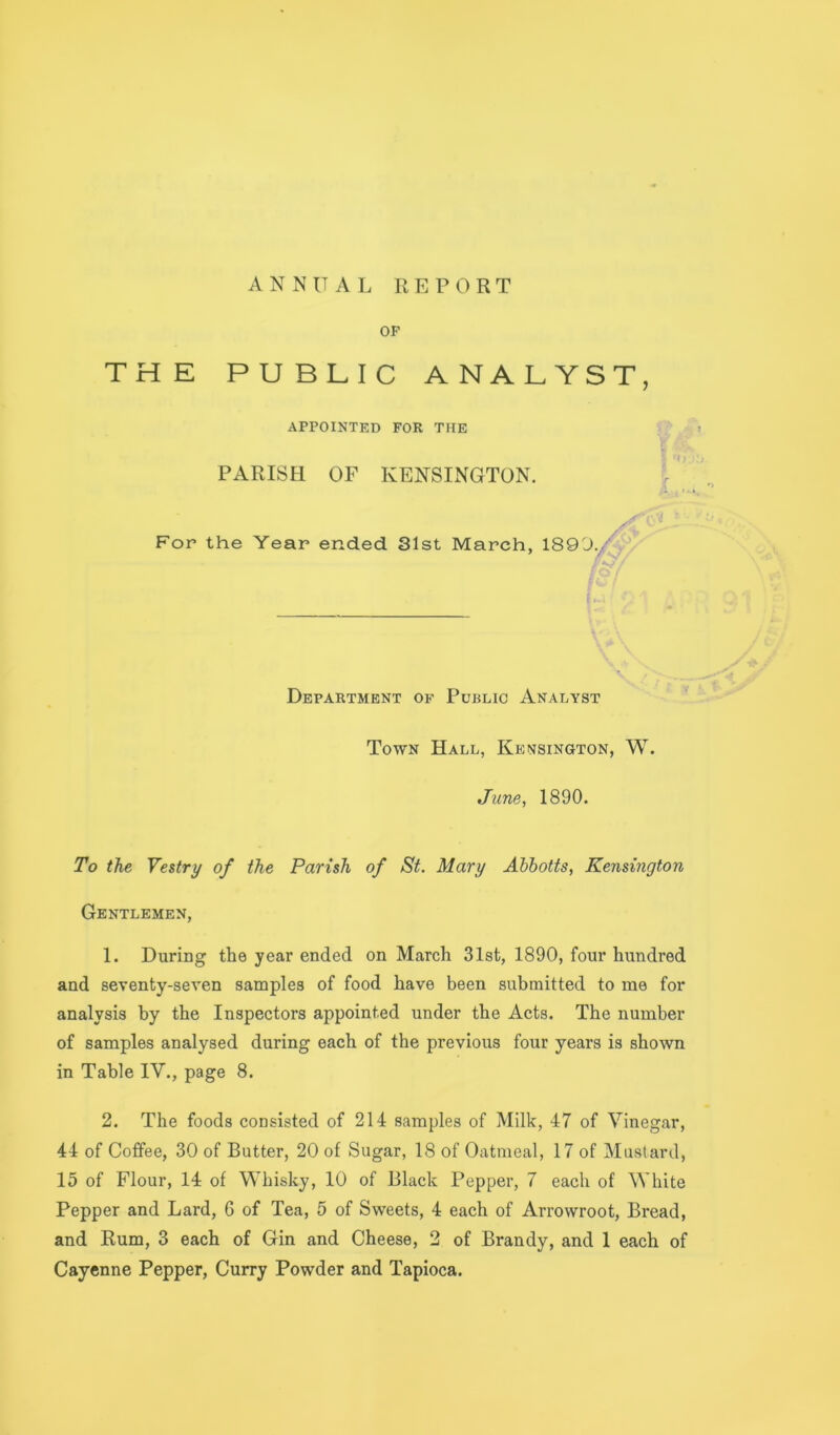 OF THE PUBLIC ANALYST, To the Vestry of the Parish of St. Mary Ahhotts, Kensington Gentlemen, 1. During the year ended on March 31st, 1890, four hundred in Table IV., page 8. 2. The foods consisted of 214 samples of Milk, 47 of Vinegar, 44 of Coffee, 30 of Butter, 20 of Sugar, 18 of Oatmeal, 17 of Mustard, 15 of Flour, 14 of Whisky, 10 of Black Pepper, 7 each of White Pepper and Lard, 6 of Tea, 5 of Sweets, 4 each of Arrowroot, Bread, and Rum, 3 each of Gin and Cheese, 2 of Brandy, and 1 each of Cayenne Pepper, Curry Powder and Tapioca. APPOINTED FOR THE PARISH OF KENSINGTON, For the Year ended 31st March, 1890 Department of Public Analyst Town Hall, Kensington, W. June, 1890. and seventy-seven samples of food have been submitted to me for analysis by the Inspectors appointed under the Acts. The number of samples analysed during each of the previous four years is shown