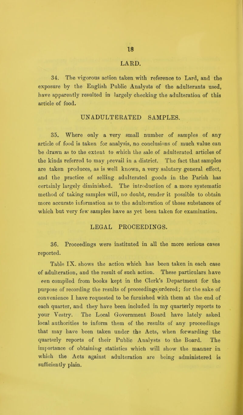 LARD. 34. The vigorous action taken with reference to Lard, and the exposure by the English Public Analysts of the adulterants used, have apparently resulted in largely checking the adulteration of this article of food. UNADULTERATED SAMPLES. 35. Where only a very small number of samples of any article of food is taken for analysis, no conclusions of much value can be drawn as to the extent to which the sale of adulterated articles of the kinds referred to may prevail in a district. The fact that samples are taken produces, as is well known, a very salutary general effect, and the practice of selling adulterated goods in the Parish has certainly largely diminished. The introduction of a more systematic method of taking samples will, no doubt, render it possible to obtain more accurate information as to the adulteration of those substances of which but very few samples have as yet been taken for examination. LEGAL PROCEEDINGS. 36. Proceedings were instituted in all the more serious cases reported. Table IX. shows the action which has been taken in each case of adulteration, and the result of such action. These particulars have een compiled from books kept in the Clei'k’s Department for the purpose of recording the results of proceedings^ordered; for the sake of convenience I have requested to be furnished with them at the end of each quarter, and they have been included in my quarterly reports to your Vestry. The Local Government Board have lately asked local authorities to inform them of the results of any proceedings that may have been taken under the Acts, when forwarding the quarterly reports of their Public Analysts to the Board. The imf'Ortance of obtaining statistics which will show the manner in which the Acts against adulteration are being administered is sufficiently plain.