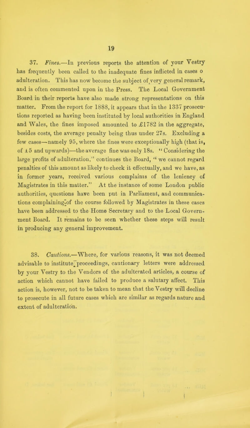 37. Fines.—In previous reports the attention of your Vestry has frequently been called to the inadequate fines inflicted in cases o adulteration. This has now become the subject of^very general remark, and is often commented upon in the Press, The Local Government Board in their reports have also made strong representations on this matter. From the report for 1888, it appears that in the 1337 prosecu- tions reported as having been instituted by local authorities in England and Wales, the fines imposed amounted to £1782 in the aggregate, besides costs, the average penalty being thus under 27s. Excluding a few cases—-namely 95, where the fines were exceptionally high (that is, of i.5 and upwards)—the average fine was only 18s, “ Considering the large profits of adulteration,” continues the Board, “ we cannot regard penalties of this amount as likely to check it effectually, and we have, as in former years, received various complainis of the leniency of Magistrates in this matter.” At the instance of some London public authorities, questions have been put in Parliament, and communica- tions complainingTof the course followed by Magistrates in these cases have been addressed to the Home Secretary and to the Local Govern- ment Board. It remains to be seen whether these steps will result in producing any general improvement. 38. Cautions.—Where, for various reasons, it was not deemed advisable to institute”proceedings, cautionary letters were addressed by your Vestry to the Vendors of the adulterated articles, a course of action which cannot have failed to produce a salutary affect. This action is, however, not to be taken to mean that the Vestry will decline to prosecute in all future cases which are similar as regards nature and extent of adulteration.
