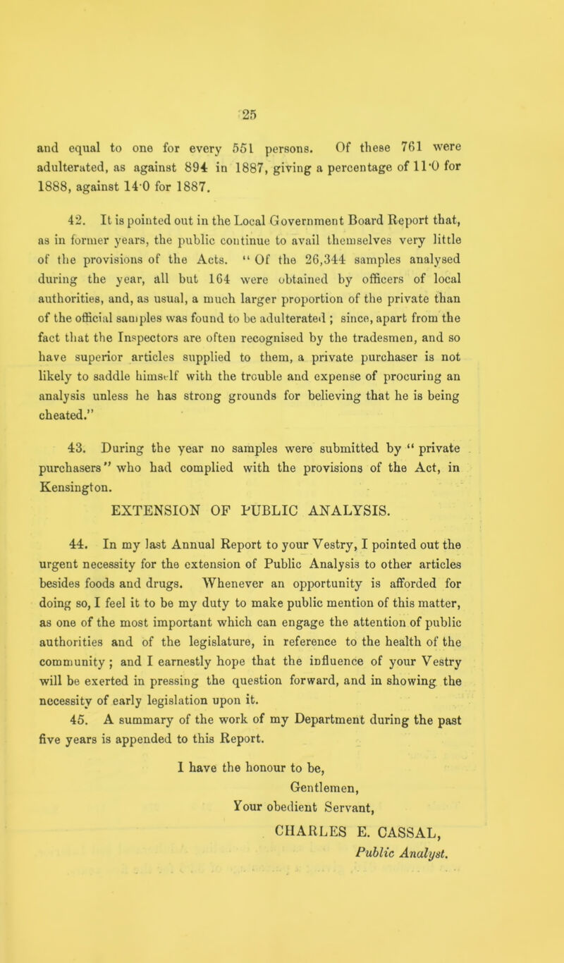 and equal to one for every 551 persons. Of these 761 were adulterated, as against 894: in 1887, giving a percentage of 11‘0 for 1888, against 14'0 for 1887. 42. It is pointed out in the Local Government Board Report that, as in former years, the public continue to avail themselves very little of the provisions of the Acts. “ Of the 26,344 samples analysed during the year, all but 164 were obtained by officers of local authorities, and, as usual, a much larger proportion of the private than of the official sauiples was found to be adulterated ; since, apart from the fact that the Inspectors are often recognised by the tradesmen, and so have superior articles supplied to them, a private purchaser is not likely to saddle himst-lf with the trouble and expense of procuring an analysis unless he has strong grounds for believing that he is being cheated.” 43. During the year no samples were submitted by “ private purchasers” who had complied with the provisions of the Act, in Kensington. EXTENSION OF PUBLIC ANALYSIS. 44. In my last Annual Report to your Vestry, I pointed out the urgent necessity for the extension of Public Analysis to other articles besides foods and drugs. Whenever an opportunity is afforded for doing so, I feel it to be my duty to make public mention of this matter, as one of the most important which can engage the attention of public authorities and of the legislature, in reference to the health of the community; and I earnestly hope that the influence of your Vestry will be exerted in pressing the question forward, and in showing the necessity of early legislation upon it. 45. A summary of the work of my Department during the past five years is appended to this Report. 1 have the honour to be, Gentlemen, Your obedient Servant, CHARLES E. CASSAL, Public Analyst.