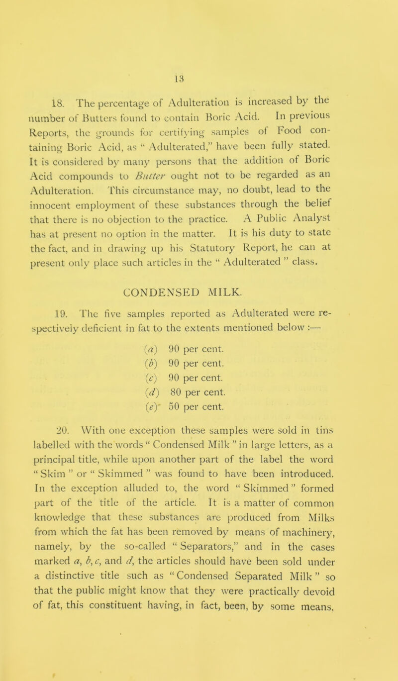 18. The percentage of Adulteration is increased by the number of Butters found to c(uitain Boric Acid. In previous Reports, the grounds for certit\’ing samples of hood con- taining Boric Acid, as “ Adulterated,” have been lully stated. It is considered by many persons that the addition of Boric Acid compounds to Butter ought not to be regarded as an Adulteration. I'his circumstance may, no doubt, lead to the innocent employment of these substances through the belief that there is no objection to the practice. A Public Analyst has at pre.sent no option in the matter. It is his duty to state the fact, and in drawing up his Statutory Report, he can at present only place such articles in the “ Adulterated ” class. CONDENSED MILK. 19. The five samples reported as Adulterated were re- spectively deficient in fat to the extents mentioned below :— {a) 90 per cent. ib) 90 per cent. (f) 90 per cent. id) 80 per cent. {ey 50 per cent. 20. With one exception these samples were sold in tins labelled with the words “ Condensed Milk ” in large letters, as a principal title, while upon another part of the label the word “Skim ” or “ Skimmed ” was found to have been introduced. In the exception alluded to, the word “Skimmed” formed part of the title of the article. It is a matter of common knowledge that these substances ave produced from Milks from which the fat has been removed by means of machinery, namely, by the so-called “ Separators,” and in the cases marked a, b, c, and d, the articles should have been sold under a distinctive title such as “ Condensed Separated Milk ” so that the public might know that they were practically devoid of fat, this constituent having, in fact, been, by some means,