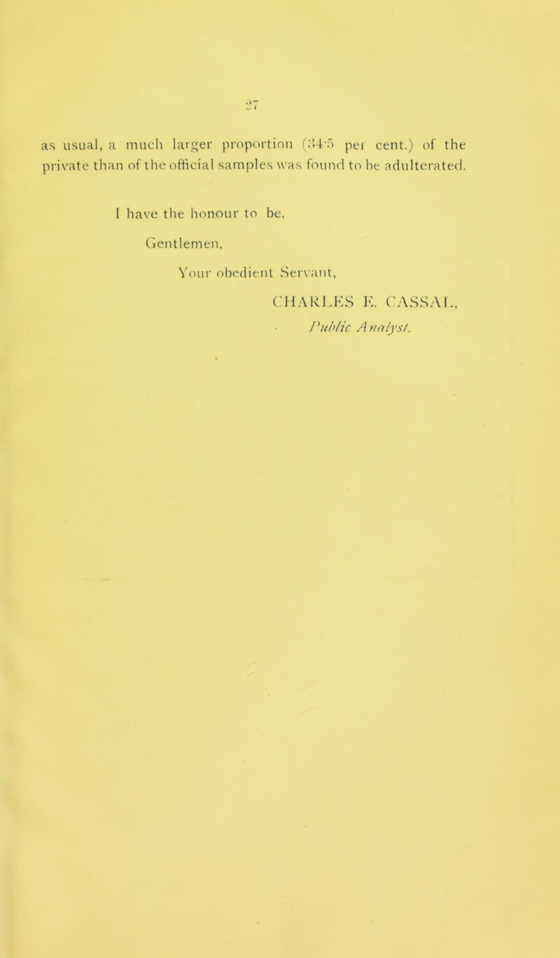 as usual, a much larger proportion f;'.4‘o pei cent.) of the private than of the official samples was found to he adulterated. 1 have the honour to be, tientlemen. Youi' obedient Servant, CH.YRLKS E. CASSAE. l^ubHc Avnlysi.