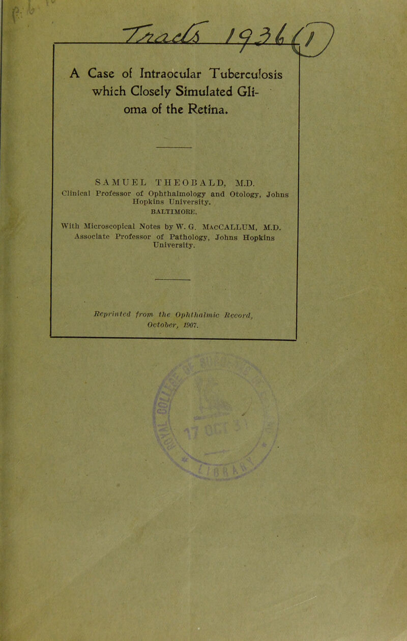 i V A Case of Intraocular Tuberculosis which Closely Simulated Gli- oma of the Retina. SAMUEL THEOBA L D, M.D. Clinical Professor of Ophthalmology and Otology, Johns Hopkins University. BALTIMORE. With Microscopical Notes by W. G. MacCALLUM, M.D. Associate Professor of Pathology, Johns Hopkins University. Reprinted from the Ophthalmic Record, October, 1907.