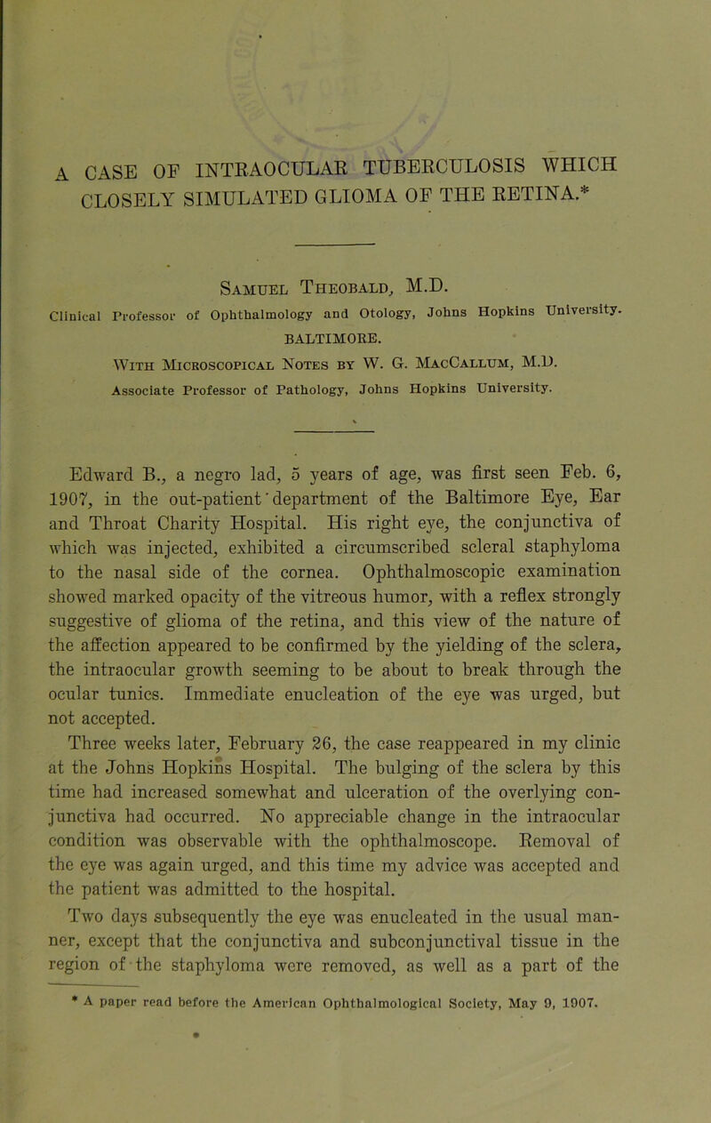 A CASE OF INTRAOCULAR TUBERCULOSIS WHICH CLOSELY SIMULATED GLIOMA OF THE RETINA * Samuel Theobald, M.D. Clinical Professor of Ophthalmology and Otology, Johns Hopkins University. BALTIMORE. With Microscopical Notes by W. G. MacCallum, M.D. Associate Professor of Pathology, Johns Hopkins University. Edward B., a negro lad, 5 years of age, was first seen Feb. 6, 1907, in the out-patient' department of the Baltimore Eye, Ear and Throat Charity Hospital. His right eye, the conjunctiva of which was injected, exhibited a circumscribed scleral staphyloma to the nasal side of the cornea. Ophthalmoscopic examination showed marked opacity of the vitreous humor, with a reflex strongly suggestive of glioma of the retina, and this view of the nature of the affection appeared to be confirmed by the yielding of the sclera, the intraocular growth seeming to be about to break through the ocular tunics. Immediate enucleation of the eye was urged, but not accepted. Three weeks later, February 26, the case reappeared in my clinic at the Johns Hopkins Hospital. The bulging of the sclera by this time had increased somewhat and ulceration of the overlying con- junctiva had occurred. No appreciable change in the intraocular condition was observable with the ophthalmoscope. Removal of the eye was again urged, and this time my advice was accepted and the patient was admitted to the hospital. Two days subsequently the eye was enucleated in the usual man- ner, except that the conjunctiva and subconjunctival tissue in the region of the staphyloma were removed, as well as a part of the * A paper read before the American Ophthalmologleal Society, May 9, 1907.