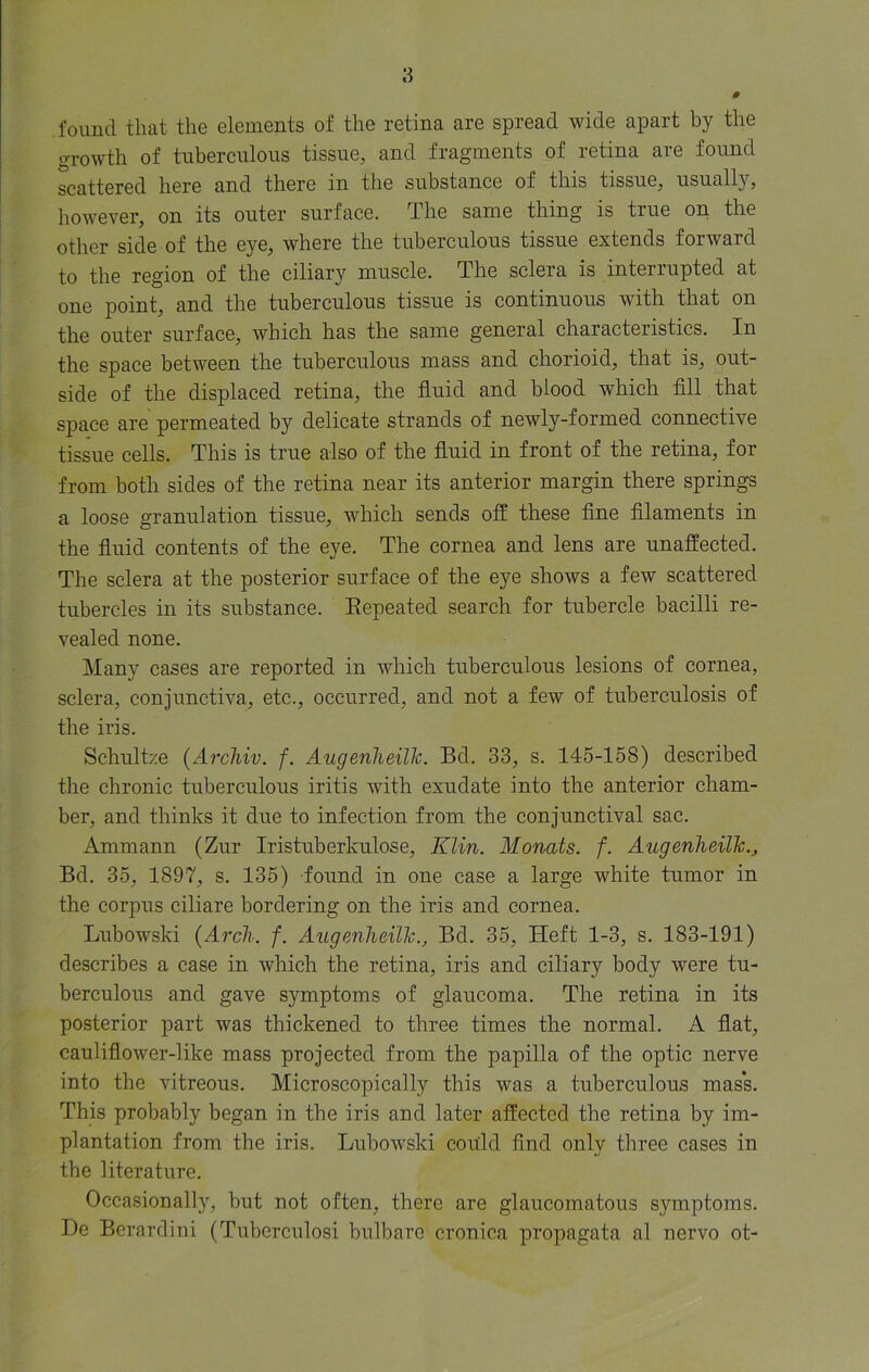 found that the elements of the retina are spread wide apart by the growth of tuberculous tissue, and fragments of retina are found scattered here and there in the substance of this tissue, usually, however, on its outer surface. The same thing is true on the other side of the eye, where the tuberculous tissue extends forward to the region of the ciliary muscle. The sclera is interrupted at one point, and the tuberculous tissue is continuous with that on the outer surface, which has the same general characteristics. In the space between the tuberculous mass and chorioid, that is, out- side of the displaced retina, the fluid and blood which fill that space are permeated by delicate strands of newly-formed connective tissue cells. This is true also of the fluid in front of the retina, for from both sides of the retina near its anterior margin there springs a loose granulation tissue, which sends off these fine filaments in the fluid contents of the eye. The cornea and lens are unaffected. The sclera at the posterior surface of the eye shows a few scattered tubercles in its substance. Eepeated search for tubercle bacilli re- vealed none. Many cases are reported in which tuberculous lesions of cornea, sclera, conjunctiva, etc., occurred, and not a few of tuberculosis of the iris. Schultze (Archiv. f. Augenheilh. Bd. 33, s. 145-158) described the chronic tuberculous iritis with exudate into the anterior cham- ber, and thinks it due to infection from the conjunctival sac. Ammann (Zur Iristuberkulose, Klin. Monats. f. Augenheilh., Bd. 35, 1897, s. 135) found in one case a large white tumor in the corpus ciliare bordering on the iris and cornea. Lubowski (Arch. f. Augenheilh., Bd. 35, Heft 1-3, s. 183-191) describes a case in which the retina, iris and ciliary body were tu- berculous and gave symptoms of glaucoma. The retina in its posterior part was thickened to three times the normal. A flat, cauliflower-like mass projected from the papilla of the optic nerve into the vitreous. Microscopically this was a tuberculous mass. This probably began in the iris and later affected the retina by im- plantation from the iris. Lubowski could find only three cases in the literature. Occasionally, but not often, there are glaucomatous symptoms. De Berardini (Tubcrculosi bulbare cronica propagata al nervo ot-