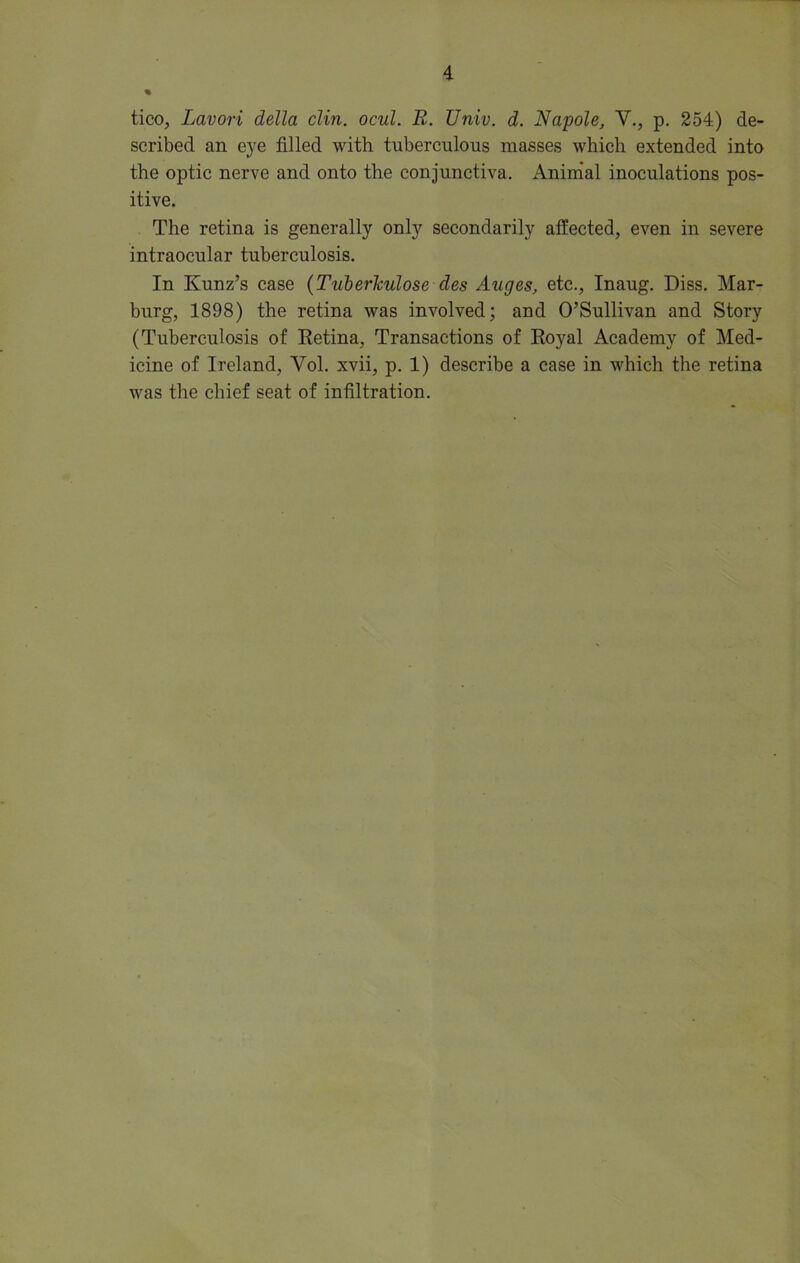 % tico, Lavori della clin. ocul. R. Univ. d. Napole, V., p. 254.) de- scribed an eye filled with tuberculous masses which extended into the optic nerve and onto the conjunctiva. Animal inoculations pos- itive. The retina is generally only secondarily affected, even in severe intraocular tuberculosis. In Kunz’s case (Tuberkulose des Auges, etc., Inaug. Diss. Mar- burg, 1898) the retina was involved; and O’Sullivan and Story (Tuberculosis of Retina, Transactions of Royal Academy of Med- icine of Ireland, Vol. xvii, p. 1) describe a case in which the retina was the chief seat of infiltration.