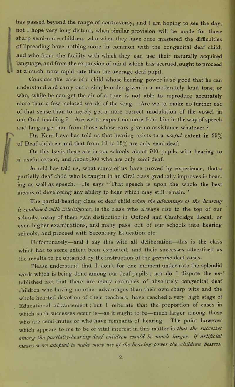 has passed beyond the range of controversy, and I am hoping to see the day, not I hope very long distant, when similar provision will be made for those sharp semi-mute children, who when they have once mastered the difficulties of lipreading have nothing more in common with the congenital deaf child, and who from the facility with which they can use their naturally acquired language, and from the expansion of mind which has accrued, ought to proceed at a much more rapid rate than the average deaf pupil. Consider the case of a child whose hearing power is so good that he can understand and carry out a simple order given in a moderately loud tone, or who, while he can get the air of a tune is not able to reproduce accurately more than a few isolated words of the song.—Are we to make no further use of that sense than to merely get a more correct modulation of the vowel in our Oral teaching ? Are we to expect no more from him in the way of speech and language than from those whose ears give no assistance whatever ? Dr. Kerr Love has told us that hearing exists to a useful extent in 25% of Deaf children and that from 10 to 15% are only semi-deaf. On this basis there are in our schools about 700 pupils with hearing to a useful extent, and about 300 who are only semi-deaf. Arnold has told us, what many of us have proved by experience, that a partially deaf child who is taught in an Oral class gradually improves in hear- ing as well as speech.—He says “That speech is upon the whole the best means of developing any ability to hear which may still remain.” The partial-hearing class of deaf child 'whe7i the advantage of the hearing is combined with intelligence, is the class who always rise to the top of our schools; many of them gain distinction in Oxford and Cambridge Local, or even higher examinations, and many pass out of our schools into hearing schools, and proceed with Secondary Education etc. Unfortunately—and I say this with all deliberation—this is the class which has to some extent been exploited, and their successes advertised as the results to be obtained by the instruction of the genuine deaf cases. Please understand that I don’t for one moment under-rate the splendid work which is being done among our deaf pupils ; nor do I dispute the es-* tablished fact that there are many examples of absolutely congenital deaf children who having no other advantages than their own sharp wits and the whole hearted devotion of their teachers, have reached a very high stage of Educational advancement ; but I reiterate that the proportion of cases in which such successes occur is—as it ought to be—much larger among those who are semi-mutes or who have remnants of hearing. The point however which appears to me to be of vital interest in this matter is that the successes among the partially-hearing deaf children would be much larger, if artificial means were adopted to make more use of the hearing power the children possess.