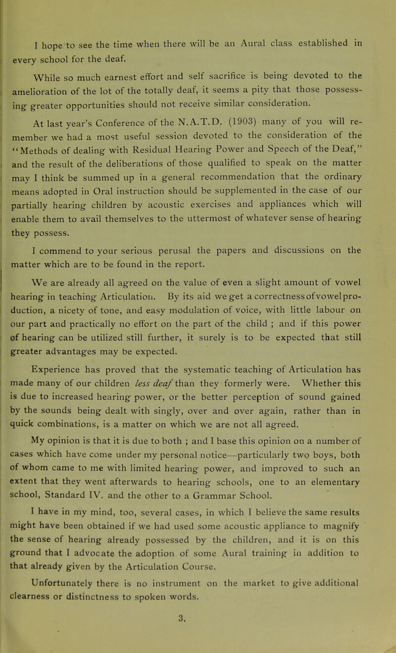 I hope to see the time when there will be an Aural class established in every school for the deaf. While so much earnest effort and self sacrifice is being devoted to the amelioration of the lot of the totally deaf, it seems a pity that those possess- ing greater opportunities should not receive similar consideration. At last year’s Conference of the N.A.T.D. (1903) many of you will re- member we had a most useful session devoted to the consideration of the “Methods of dealing with Residual Hearing Power and Speech of the Deaf,” and the result of the deliberations of those qualified to speak on the matter may I think be summed up in a general recommendation that the ordinary means adopted in Oral instruction should be supplemented in the case of our partially hearing children by acoustic exercises and appliances which will enable them to avail themselves to the uttermost of whatever sense of hearing they possess. I commend to your serious perusal the papers and discussions on the matter which are to be found in the report. We are already all agreed on the value of even a slight amount of vowel ! hearing in teaching Articulation. By its aid we get a correctness of vowel pro- duction, a nicety of tone, and easy modulation of voice, with little labour on our part and practically no effort on the part of the child ; and if this power of hearing can be utilized still further, it surely is to be expected that still greater advantages may be expected. Experience has proved that the systematic teaching of Articulation has made many of our children less deaf thsin they formerly were. Whether this is due to increased hearing power, or the better perception of sound gained by the sounds being dealt with singly, over and over again, rather than in quick combinations, is a matter on which we are not all agreed. My opinion is that it is due to both ; and I base this opinion on a number of cases which have come under my personal notice—particularly two boys, both of whom came to me with limited hearing power, and improved to such an extent that they went afterwards to hearing schools, one to an elementary school. Standard IV. and the other to a Grammar School. 1 have in my mind, too, several cases, in which I believe the same results might have been obtained if we had used some acoustic appliance to magnify the sense of hearing already possessed by the children, and it is on this ground that I advocate the adoption of some Aural training in addition to that already given by the Articulation Course. Unfortunately there is no instrument on the market to give additional clearness or distinctness to spoken words.