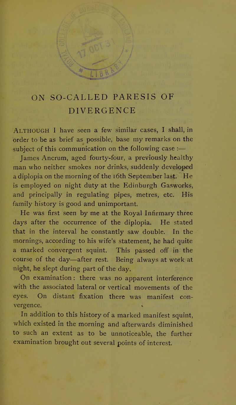 ON SO-CALLED PARESIS OF DIVERGENCE Although I have seen a few similar cases, I shall, in order to be as brief as possible, base my remarks on the subject of this communication on the following case :— James Ancrum, aged fourty-four, a previously healthy man who neither smokes nor drinks, suddenly developed a diplopia on the morning of the i6th September last. He is employed on night duty at the Edinburgh Gasworks, and principally in regulating pipes, metres, etc. His family history is good and unimportant. He was first seen by me at the Royal Infirmary three days after the occurrence of the diplopia. He stated that in the interval he constantly saw double. In the mornings, according to his wife’s statement, he had quite a marked convergent squint. This passed off in the course of the day—after rest. Being always at work at night, he slept during part of the day. On examination : there was no apparent interference with the associated lateral or vertical movements of the eyes. On distant fixation there was manifest con- vergence. In addition to this history of a marked manifest squint, which existed in the morning and afterwards diminished to such an extent as to be unnoticeable, the further examination brought out several points of interest.