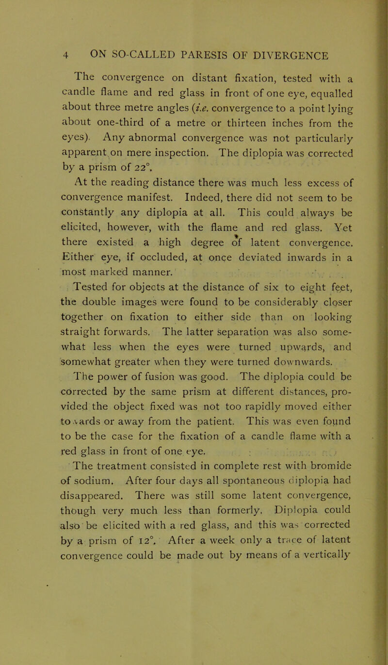 The convergence on distant fixation, tested with a candle flame and red glass in front of one eye, equalled about three metre angles {i,e. convergence to a point lying about one-third of a metre or thirteen inches from the eyes). Any abnormal convergence was not particularly apparent on mere inspection. The diplopia was corrected by a prism of 22°. At the reading distance there was much less excess of convergence manifest. Indeed, there did not seem to be constantly any diplopia at all. This could always be elicited, however, with the flame and red glass. Yet there existed a high degree of latent convergence. Either eye, if occluded, at once deviated inwards in a most marked manner. Tested for objects at the distance of six to eight feet, the double images were found to be considerably closer together on fixation to either side than on looking straight forwards. The latter separation was also some- what less when the eyes were turned upwards, and somewhat greater when they were turned downwards. The power of fusion was good. The diplopia could be corrected by the same prism at different distances, pro- vided the object fixed was not too rapidly moved either to vards or away from the patient. This was even found to be the case for the fixation of a candle flame with a red glass in front of one eye. The treatment consisted in complete rest with bromide of sodium. After four days all spontaneous diplopia had disappeared. There was still some latent convergence, though very much less than formerly. Diplopia could also be elicited with a red glass, and this was corrected by a prism of 12°. After a week only a trace of latent convergence could be made out by means of a vertically mmrnmmmmmmtm