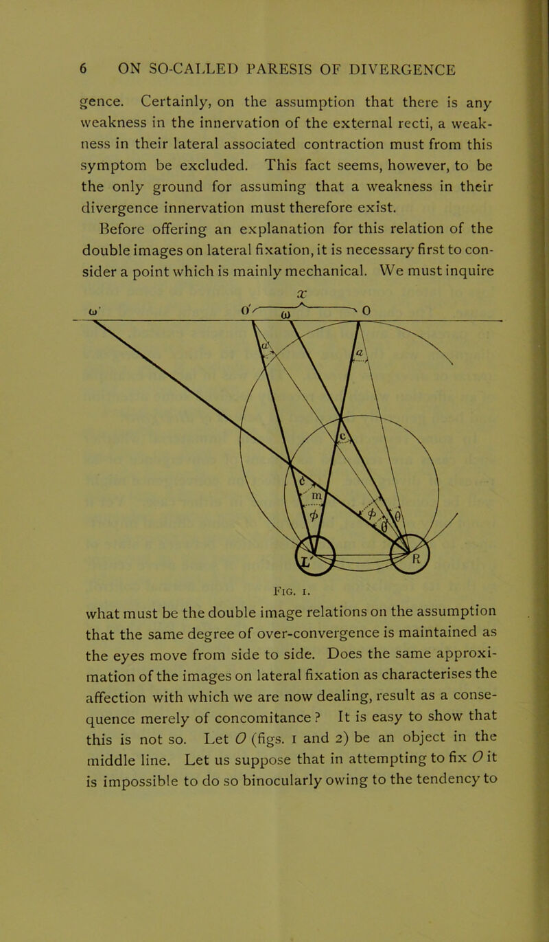 gence. Certainly, on the assumption that there is any weakness in the innervation of the external recti, a weak- ness in their lateral associated contraction must from this symptom be excluded. This fact seems, however, to be the only ground for assuming that a weakness in their divergence innervation must therefore exist. Before offering an explanation for this relation of the double images on lateral fixation, it is necessary first to con- sider a point which is mainly mechanical. We must inquire X Li' o'/- >0 what must be the double image relations on the assumption that the same degree of over-convergence is maintained as the eyes move from side to side. Does the same approxi- mation of the images on lateral fixation as characterises the affection with which we are now dealing, result as a conse- quence merely of concomitance? It is easy to show that this is not so. Let O (figs, i and 2) be an object in the middle line. Let us suppose that in attempting to fix O it is impossible to do so binocularly owing to the tendency to