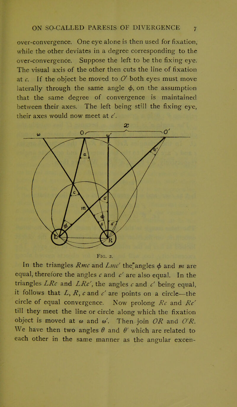 over-convergence. One eye alone is then used for fixation, while the other deviates in a degree corresponding to the over-convergence. Suppose the left to be the fixing eye. The visual axis of the other then cuts the line of fixation at c. If the object be moved to O' both eyes must move laterally through the same angle <f>, on the assumption that the same degree of convergence is maintained between their axes. The left being still the fixing eye, their axes would now meet at c. X Fig. 2. In the triangles Rmc and Lmc' the[angles 0 and m are equal, therefore the angles c and c' are also equal. In the triangles LRc and LRc', the angles c and c' being equal, it follows that Z, R, c and c' are points on a circle—the circle of equal convergence. Now prolong Rc and Rc' till they meet the line or circle along which the fixation object is moved at to and to'. Then join OR and O'R. We have then two angles 6 and 6' which are related to each other in the same manner as the angular excen-