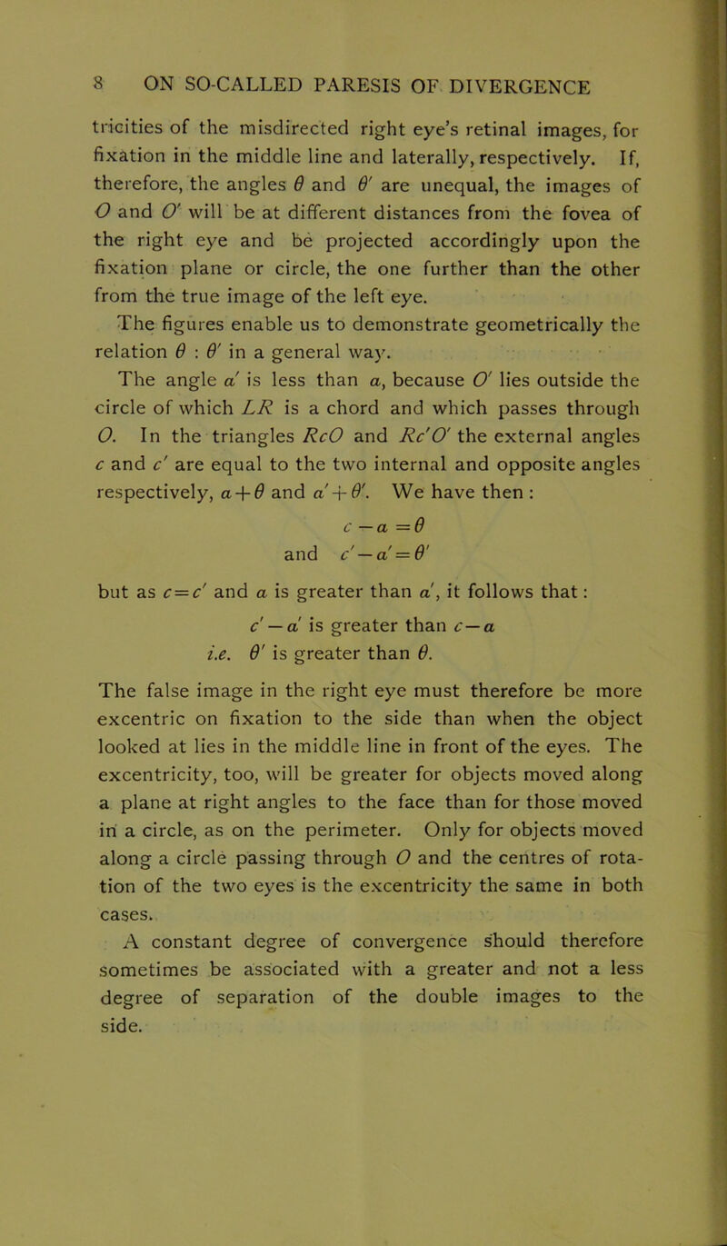 tricities of the misdirected right eye’s retinal images, for fixation in the middle line and laterally, respectively. If, therefore, the angles Q and 6' are unequal, the images of O and O' will be at different distances from the fovea of the right eye and be projected accordingly upon the fixation plane or circle, the one further than the other from the true image of the left eye. The figures enable us to demonstrate geometrically the relation ^ in a general way. The angle a is less than a, because O' lies outside the circle of which LR is a chord and which passes through O. In the triangles and the external angles c and c' are equal to the two internal and opposite angles respectively, a-f^ and a We have then : c — a =6 and c' — a'=6' but as c = c' and a is greater than a, it follows that: c' — a is greater than c—a i.e. 6' is greater than 6. The false image in the right eye must therefore be more excentric on fixation to the side than when the object looked at lies in the middle line in front of the eyes. The excentricity, too, will be greater for objects moved along a plane at right angles to the face than for those moved in a circle, as on the perimeter. Only for objects moved along a circle passing through O and the centres of rota- tion of the two eyes is the excentricity the same in both cases. A constant degree of convergence should therefore sometimes be associated with a greater and not a less degree of separation of the double images to the side.