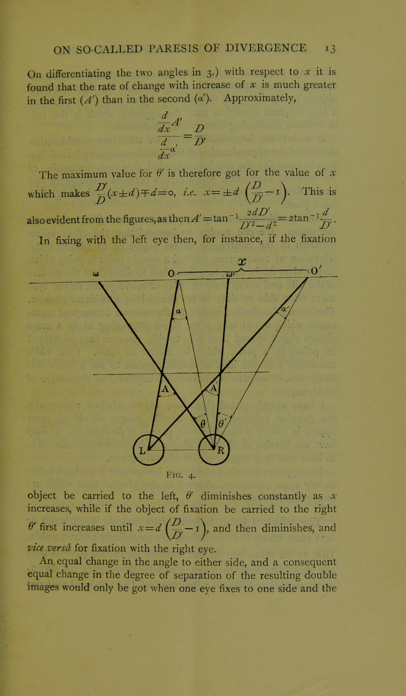 On differentiating the two angles in 3.) with respect to it is found that the rate of change with increase of x is much greater in the first {A') than in the second (a). Approximately, dx^' _D d , ~n dx The maximum value for & is therefore got for the value of x which makes ^(x±^/)=F^=o, i.e. x=^d (^—1^. This is also evident from the figures, as then ^' = tan  =2 tan  . In fixing with the left eye then, for instance^ If -the fixation object be carried to the left, 6' diminishes constantly as x increases, while if the object of fixation be carried to the right 6' first increases until x=d then diminishes, and vice versa for fixation with the right eye. An. equal change in the angle to either side, and a consequent equal change in the degree of separation of the resulting double images would only be got when one eye fixes to one side and the