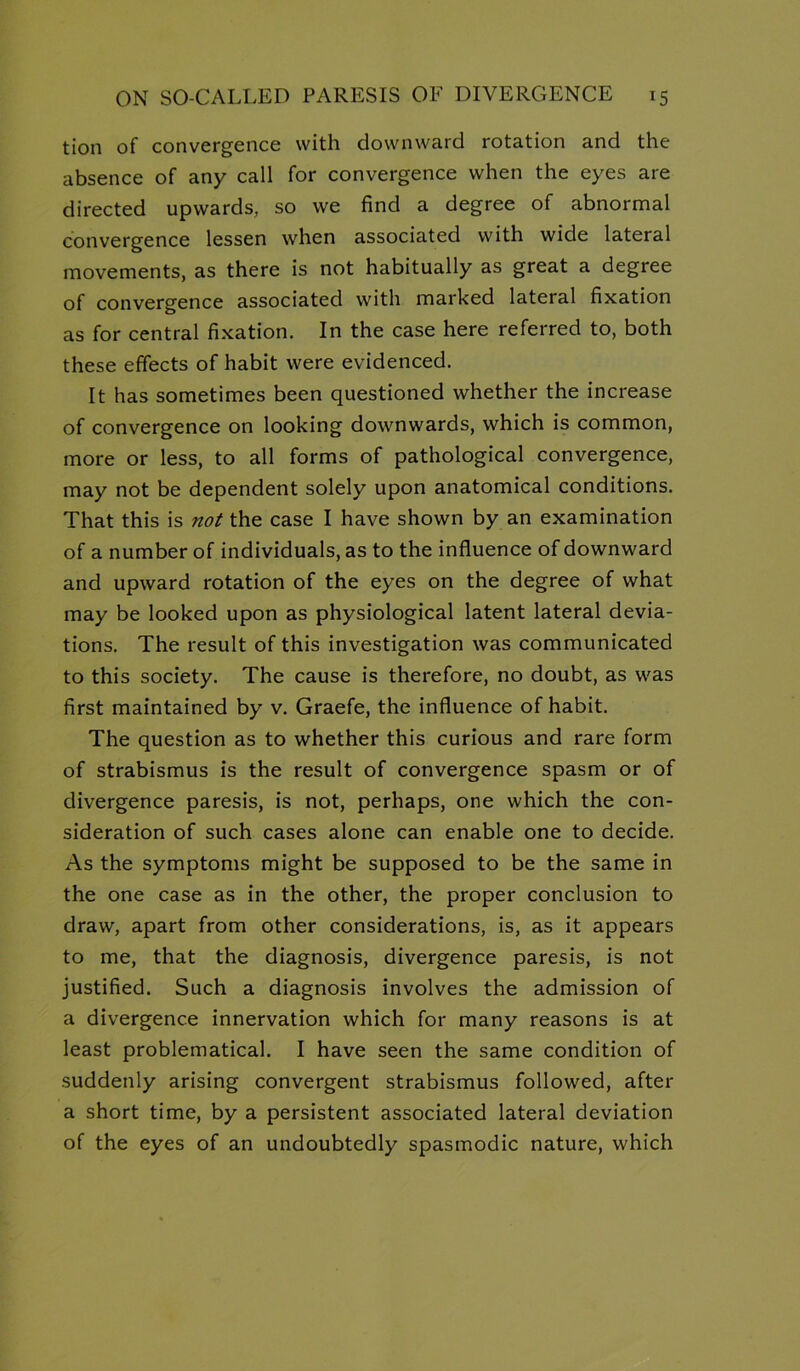 tion of convergence with downward rotation and the absence of any call for convergence when the eyes are directed upwards, so we find a degree of abnormal convergence lessen when associated with wide lateral movements, as there is not habitually as great a degree of convergence associated with marked lateral fixation as for central fixation. In the case here referred to, both these effects of habit were evidenced. It has sometimes been questioned whether the increase of convergence on looking downwards, which is common, more or less, to all forms of pathological convergence, may not be dependent solely upon anatomical conditions. That this is not the case I have shown by an examination of a number of individuals, as to the influence of downward and upward rotation of the eyes on the degree of what may be looked upon as physiological latent lateral devia- tions. The result of this investigation was communicated to this society. The cause is therefore, no doubt, as was first maintained by v. Graefe, the influence of habit. The question as to whether this curious and rare form of strabismus is the result of convergence spasm or of divergence paresis, is not, perhaps, one which the con- sideration of such cases alone can enable one to decide. As the symptoms might be supposed to be the same in the one case as in the other, the proper conclusion to draw, apart from other considerations, is, as it appears to me, that the diagnosis, divergence paresis, is not justified. Such a diagnosis involves the admission of a divergence innervation which for many reasons is at least problematical. I have seen the same condition of suddenly arising convergent strabismus followed, after a short time, by a persistent associated lateral deviation of the eyes of an undoubtedly spasmodic nature, which