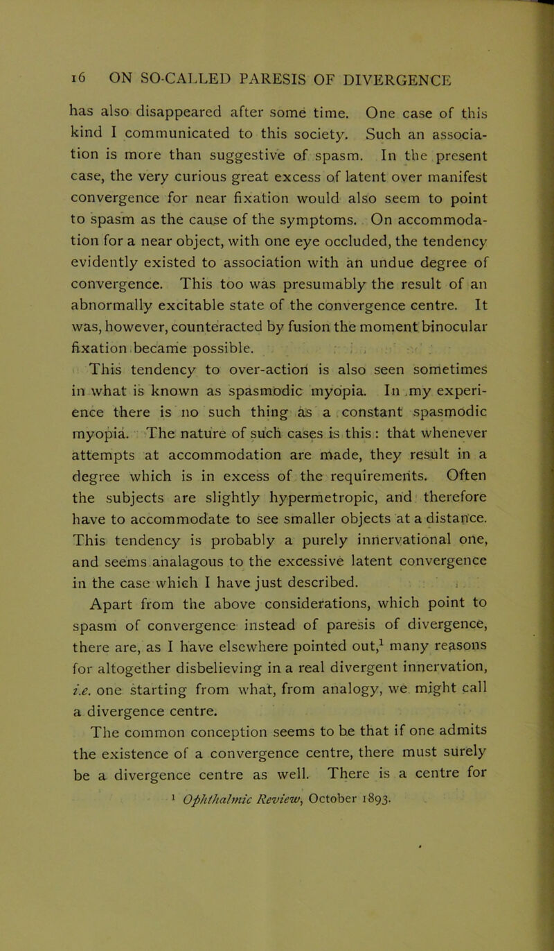 has also disappeared after some time. One case of this kind I communicated to this society. Such an associa- tion is more than suggestive of spasm. In the present case, the very curious great excess of latent over manifest convergence for near fixation would also seem to point to spasm as the cau.se of the symptoms. On accommoda- tion for a near object, with one eye occluded, the tendency evidently existed to association with an undue degree of convergence. This too was presumably the result of an abnormally excitable state of the convergence centre. It was, however, counteracted by fusion the moment binocular fixation.becarrie possible. : i , This tendency to over-action is also seen sometimes in what is known as spasmodic myopia. In .my experi- ence there is no such thing as a constant spasmodic myopia. The nature of such cases is this : that whenever attempts at accommodation are made, they result in a degree which is in excess of the requirements. Often the subjects are slightly hypermetropic, and' therefore have to accommodate to see smaller objects at a distance. This tendency is probably a purely innervational one, and seems analagous to the excessive latent convergence in the case which I have just described, i Apart from the above considerations, which point to spasm of convergence instead of paresis of divergence, there are, as I have elsewhere pointed out,^ many reasons for altogether disbelieving in a real divergent innervation, i.e. one starting from what, from analogy, we might call a divergence centre. The common conception seems to he that if one admits the existence of a convergence centre, there must surely be a divergence centre as well. There is a centre for * Ophthalmic Review., October 1893.