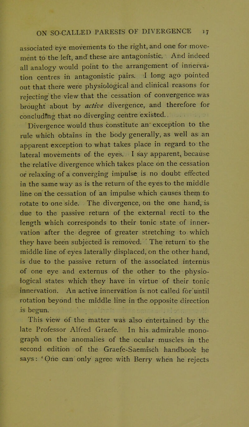 associated eye movements to the right, and one for move- ment to the left, and these are antagonistic. And indeed all analogy would point to the arrangement of innerva- tion centres in antagonistic pairs. I long ago pointed out that there were physiological and clinical reasons for rejecting the view that the cessation of convergence was brought about by active divergence, and therefore for concludfng that no diverging centre existed.. . . , Divergence would thus constitute an' exception to the rule which obtains in the body generally, as well as an apparent exception to what takes place in regard to the lateral movements of the eyes. I say apparent, because the relative divergence which takes place on the cessation or relaxing of a converging impulse is no doubt effected in the same way as is the return of the eyes to the middle line on the cessation of an impulse which causes them to rotate to one side. The divergence, on the one hand, is due to the passive return of the external recti to the length which corresponds to their tonic state of inner- vation after the degree of greater stretching to which they have been subjected is removed. ’ The return to the middle line of eyes laterally displaced, on the other hand, is due to the passive return of the associated internus of one eye and externus of the other to the physio- logical states which they have in virtue of their tonic innervation. An active innervation is not called for'until rotation beyond the middle line in the opposite direction is begun. ' \ This view of the matter was also entertained by the late Professor Alfred Graefe. In his. admirable mono- graph on the anomalies of the ocular muscles in the second edition of the Graefe-Saemfsch handbook he says: ‘One can only agree with Berry when he rejects