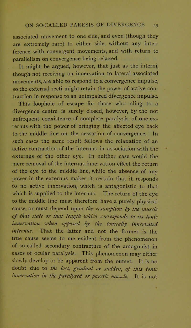 associated movement to one side, and even (though they are extremely rare) to either side, without any inter- ference with convergent movements, and with return to parallelism on convergence being relaxed. It might be argued, however, that just as the interni, though not receiving an innervation to lateral associated movements, are able to respond to a convergence impulse, so the external recti might retain the power of active con- traction in response to an unimpaired divergence impulse. This loophole of escape for those who cling to a divergence centre is surely closed, however, by the not unfrequent coexistence of complete paralysis of one ex- ternus with the power of bringing the affected eye back to the middle line on the cessation of convergence. In such cases the same result follows the relaxation of an active contraction of the internus in association with the externus of the other eye. In neither case would the mere removal of the internus innervation effect the return of the eye to the middle line, while the absence of any power in the externus makes it certain that it responds to no active innervation, which is antagonistic to that which is supplied to the internus. The return of the eye to the middle line must therefore have a purely physical cause, or must depend upon the resumption by the muscle of that state or that length xvhich corresponds to its tonic innervation when opposed by the tonically innervated mternus. That the latter and not the former is the true cause seems to me evident from the phenomenon of so-called secondary contracture of the antagonist in cases of ocular paralysis. This phenomenon may either slowly develop or be apparent from the outset. It is no doubt due to the loss, gradual or sudden, of this tonic innervation in the paralysed or paretic muscle. It is not