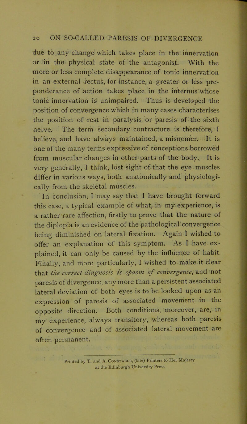 due to,any change which takes place in the innervation or -in the physical state of the antagonist. With the more or less complete disappearance of tonic innervation in an external rectus, for instance, a greater or less pre- ponderance of action takes place in the internus'whose tonic innervation is unimpaired. Thus is developed the position of convergence which in many cases characterises the position of rest in paralysis or paresis of-the sixth nerve. The term secondary contracture Js therefore, I believe, and have always maintained, a mi.snom'er. -It is one of the many terms expressive of conceptions borrowed from muscular changes in other parts of the body.. It is very generally, I think, lost sight of-that the eye muscles differ in various ways, both anatomically and physiologi- cally from the skeletal muscles. In conclusion, I may say that I have brought forward this case, a typical example of what, in my-experience, is a rather rare affection, firstly to prove that the nature of the diplopia is an evidence of the pathological convergence being diminished on lateral fixation. Again 1 wished to offer an explanation of this symptom. As I have ex- plained, it can only be caused by the influence of habit. Finally, and more particularly, I wished to make it clear that the correct diagnosis is spasm of convergence, and not paresis of divergence, any more than a persistent associated lateral deviation of both eyes is to be looked upon as an expression of paresis of associated movement in the opposite direction. Both conditions, moreover, are, in my experience, always transitory, whereas both paresis of convergence and of associated lateral movement are often permanent. Printed liy T. and A. Constable, (late) Printers to Her Majesty at the Edinburgh University Press