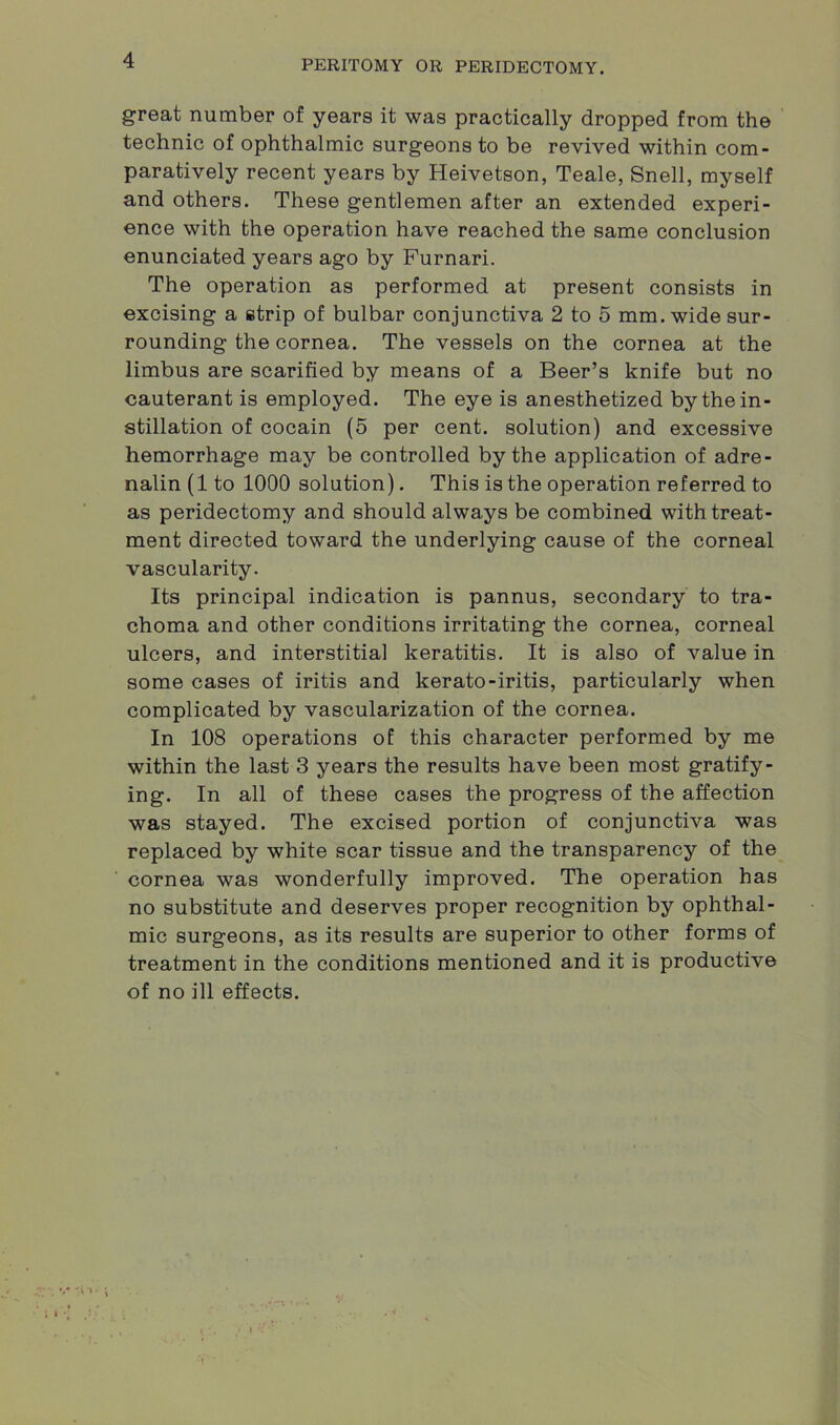 great number of years it was practically dropped from the technic of ophthalmic surgeons to be revived within com- paratively recent years by Heivetson, Teale, Snell, myself and others. These gentlemen after an extended experi- ence with the operation have reached the same conclusion enunciated years ago by Furnari. The operation as performed at present consists in excising a strip of bulbar conjunctiva 2 to 5 mm. wide sur- rounding the cornea. The vessels on the cornea at the limbus are scarified by means of a Beer’s knife but no cauterant is employed. The eye is anesthetized by the in- stillation of cocain (5 per cent, solution) and excessive hemorrhage may be controlled by the application of adre- nalin (1 to 1000 solution). This is the operation referred to as peridectomy and should always be combined with treat- ment directed toward the underlying cause of the corneal vascularity. Its principal indication is pannus, secondary to tra- choma and other conditions irritating the cornea, corneal ulcers, and interstitial keratitis. It is also of value in some cases of iritis and kerato-iritis, particularly when complicated by vascularization of the cornea. In 108 operations of this character performed by me within the last 3 years the results have been most gratify- ing. In all of these cases the progress of the affection was stayed. The excised portion of conjunctiva was replaced by white scar tissue and the transparency of the cornea was wonderfully improved. The operation has no substitute and deserves proper recognition by ophthal- mic surgeons, as its results are superior to other forms of treatment in the conditions mentioned and it is productive of no ill effects.