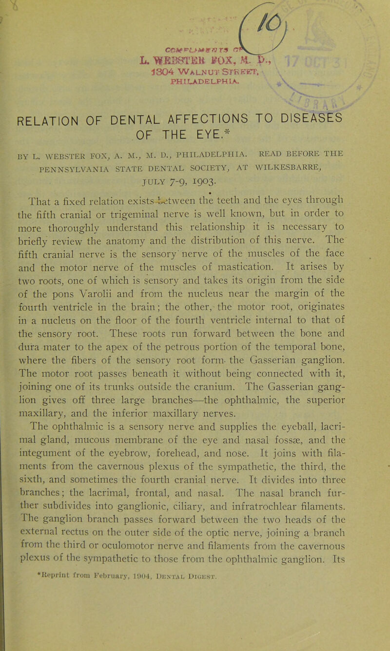 L. WEBSTRK FOX, M- 1304 Walnut Street. PHILADELPHIA. y\ _.jt RELATION OF DENTAL AFFECTIONS TO DISEASES OF THE EYE.* BY L. WEBSTER FOX, A. M., M. D., PHILADELPHIA. READ BEFORE THE PENNSYLVANIA STATE DENTAL SOCIETY, AT WILKESBARRE, july 7-9, 1903. That a fixed relation exists between the teeth and the eyes through the fifth cranial or trigeminal nerve is well known, but in order to more thoroughly understand this relationship it is necessary to briefly review the anatomy and the distribution of this nerve. The fifth cranial nerve is the sensory nerve of the muscles of the face and the motor nerve of the muscles of mastication. It arises by two roots, one of which is sensory and takes its origin from the side of the pons Varolii and from the nucleus near the margin of the fourth ventricle in the brain; the other, the motor root, originates in a nucleus on the floor of the fourth ventricle internal to that of the sensory root. These roots run forward between the bone and dura mater to the apex of the petrous portion of the temporal bone, where the fibers of the sensory root form- the Gasserian ganglion. The motor root passes beneath it without being connected with it, joining one of its trunks outside the cranium. The Gasserian gang- lion gives off three large branches—the ophthalmic, the superior maxillary, and the inferior maxillary nerves. The ophthalmic is a sensory nerve and supplies the eyeball, lacri- mal gland, mucous membrane of the eye and nasal fossae, and the integument of the eyebrow, forehead, and nose. It joins with fila- ments from the cavernous plexus of the sympathetic, the third, the sixth, and sometimes the fourth cranial nerve. It divides into three branches; the lacrimal, frontal, and nasal. The nasal branch fur- ther subdivides into ganglionic, ciliary, and infratrochlear filaments. I he ganglion branch passes forward between the two heads of the external rectus on the outer side of the optic nerve, joining a branch from the third or oculomotor nerve and filaments from the cavernous plexus of the sympathetic to those from the ophthalmic ganglion. Its •Reprint from February, 1904, Dental Digest.