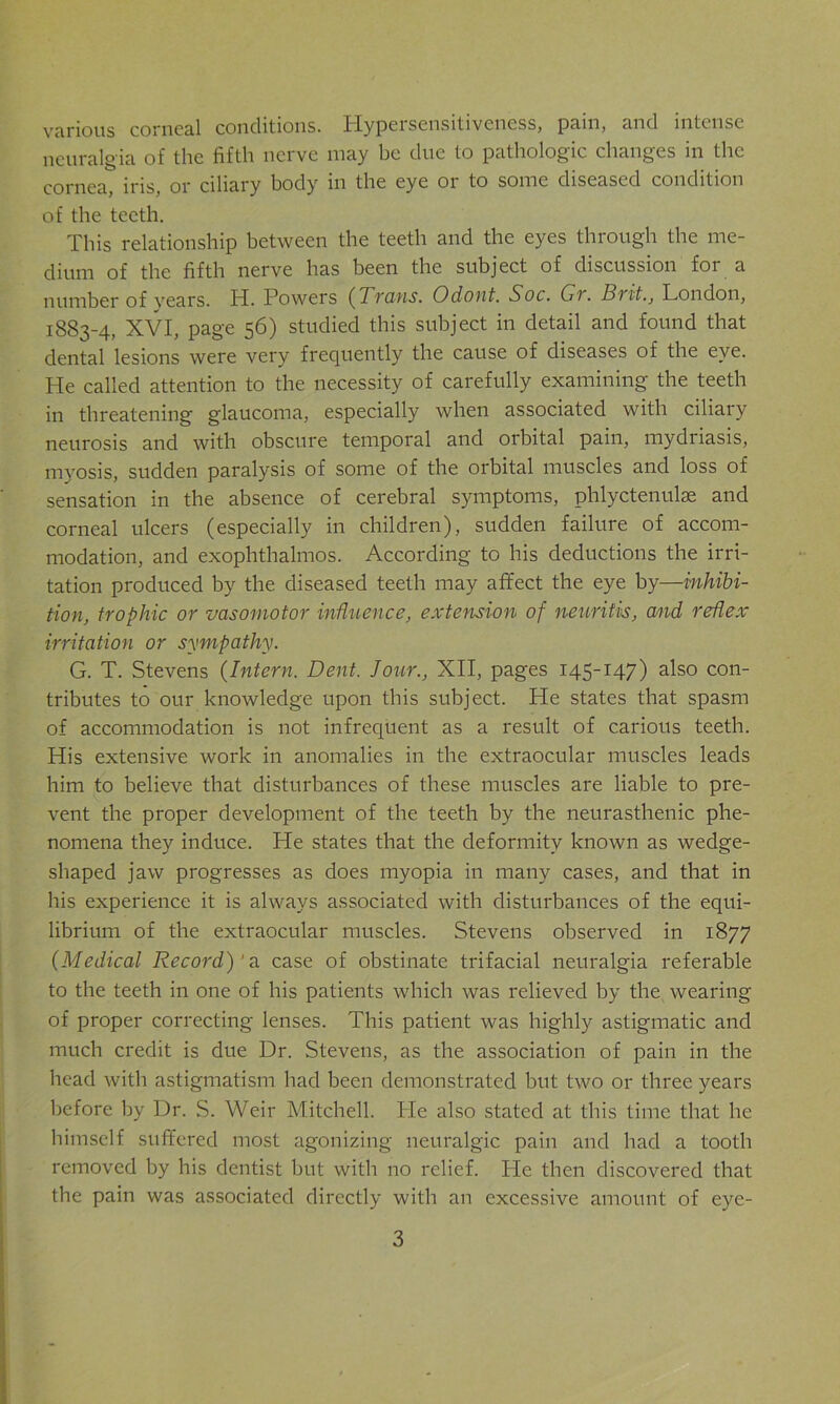 various corneal conditions. Hypersensitiveness, pain, and intense neuralgia of the fifth nerve may be due to pathologic changes in the cornea iris, or ciliary body in the eye 01 to some diseased condition of the teeth. This relationship between the teeth and the eyes through the me- dium of the fifth nerve has been the subject of discussion for a number of vears. H. Powers (Trans. Odont. Soc. Gr. Brit., London, 1883-4, XVI, page 56) studied this subject in detail and found that dental lesions were very frequently the cause of diseases of the eye. He called attention to the necessity of carefully examining the teeth in threatening glaucoma, especially when associated with ciliary neurosis and with obscure temporal and orbital pain, mydriasis, myosis, sudden paralysis of some of the orbital muscles and loss of sensation in the absence of cerebral symptoms, phlyctenules and corneal ulcers (especially in children), sudden failure of accom- modation, and exophthalmos. According to his deductions the irri- tation produced by the diseased teeth may affect the eye by—inhibi- tion, trophic or vasomotor influence, extension of neuritis, and reflex irritation or sympathy. G. T. Stevens (Intern. Dent. Jour., XII, pages 145-147) also con- tributes to our knowledge upon this subject. He states that spasm of accommodation is not infrequent as a result of carious teeth. His extensive work in anomalies in the extraocular muscles leads him to believe that disturbances of these muscles are liable to pre- vent the proper development of the teeth by the neurasthenic phe- nomena they induce. He states that the deformity known as wedge- shaped jaw progresses as does myopia in many cases, and that in his experience it is always associated with disturbances of the equi- librium of the extraocular muscles. Stevens observed in 1877 (Medical Record)' a case of obstinate trifacial neuralgia referable to the teeth in one of his patients which was relieved by the wearing of proper correcting lenses. This patient was highly astigmatic and much credit is due Dr. Stevens, as the association of pain in the head with astigmatism had been demonstrated but two or three years before by Dr. S. Weir Mitchell. He also stated at this time that he himself suffered most agonizing neuralgic pain and had a tooth removed by his dentist but with no relief. He then discovered that the pain was associated directly with an excessive amount of eye-