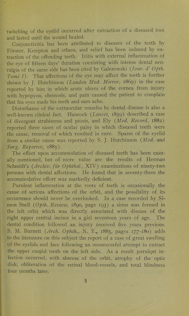 twitching of the eyelid occurred after extraction of a diseased root and lasted until the wound healed. Conjunctivitis has been attributed to diseases of the teeth by Forster, Kempton and others, and relief has been induced by ex- traction of the offending teeth. Iritis with external inflammation of the eye of fifteen days’ duration coexisting with intense dental neu- ralgia of the same side has been cited by Galezowski (/our. d Opth. Tome I). That affections of the eye may affect the teeth is further shown by J. Hutchinson (London Med. Mirror, 1869) in the case reported by him in which acute ulcers of the cornea from injury with hypopyon, chemosis, and pain caused the patient to complain that his eyes made his teeth and ears ache. Disturbance of the extraocular muscles by dental disease is also a well-known clinical fact. Hancock (Lancet, 1859) described a case of divergent strabismus and ptosis, and Ely {Med. Record, 1882) reported three cases of ocular palsy in which diseased teeth were the cause, removal of which resulted in cure. Spasm of the eyelid from a similar cause was reported by S. J. Hutchinson {Med. and Surg. Reporter, 1885). The effect upon accommodation of diseased teeth has been casu- ally mentioned, but of more value are the results of Herman Schmidt’s {Archiv. fiir Ophthal., XIV) examinations of ninety-two persons with dental affections. He found that in seventy-three the accommodative effort was markedly deficient. Purulent inflammation at the roots of teeth is occasionally the cause of serious affections of the orbit, and the possibility of its occurrence should never be overlooked. In a case recorded by Si- mon Snell {Opth. Reviezv, 1890, page 193) a sinus was formed in the left orbit which was directly associated with disease of the right upper central incisor in a girl seventeen years of age. The dental condition followed an injury received five years previous. S. M. Burnett {Arch. Ophth., N. Y^, 1885, pages 177-180) adds to the literature on this subject the report of a case of great swelling of the eyelids and face following an unsuccessful attempt to extract the upper cuspid tooth on the left side. As a result purulent in- fection occurred, with abscess of the orbit, atrophy of the optic disk, obliteration of the retinal blood-vessels, and total blindness four months later.