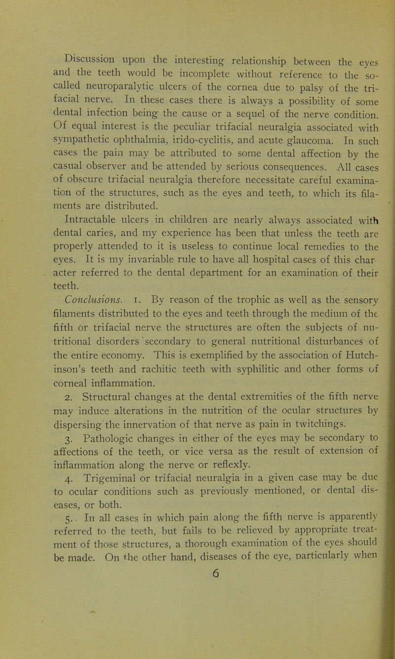 Discussion upon the interesting relationship between the eyes and the teeth would be incomplete without reference to the so- called neuroparalytic ulcers of the cornea due to palsy of the tri- facial nerve. In these cases there is always a possibility of some dental infection being the cause or a sequel of the nerve condition. Of equal interest is the peculiar trifacial neuralgia associated with sympathetic ophthalmia, irido-cyclitis, and acute glaucoma. In such cases the pain may be attributed to some dental affection by the casual observer and be attended by serious consequences. All cases of obscure trifacial neuralgia therefore necessitate careful examina- tion of the structures, such as the eyes and teeth, to which its fila- ments are distributed. Intractable ulcers in children are nearly always associated with dental caries, and my experience has been that unless the teeth are properly attended to it is useless to continue local remedies to the eyes. It is my invariable rule to have all hospital cases of this char acter referred to the dental department for an examination of their teeth. Conclusions, i. By reason of the trophic as well as the sensory filaments distributed to the eyes and teeth through the medium of the fifth or trifacial nerve the structures are often the subjects of nu- tritional disorders secondary to general nutritional disturbances of the entire economy. This is exemplified by the association of Hutch- inson’s teeth and rachitic teeth with syphilitic and other forms of corneal inflammation. 2. Structural changes at the dental extremities of the fifth nerve may induce alterations in the nutrition of the ocular structures by dispersing the innervation of that nerve as pain in twitchings. 3. Pathologic changes in either of the eyes may be secondary to affections of the teeth, or vice versa as the result of extension of inflammation along the nerve or reflexly. 4. Trigeminal or trifacial neuralgia in a given case may be due to ocular conditions such as previously mentioned, or dental dis- eases, or both. 5. In all cases in which pain along the fifth nerve is apparently referred to the teeth, but fails to be relieved by appropriate treat- ment of those structures, a thorough examination of the eyes should be made. On Hie other hand, diseases of the eye, narticularly when