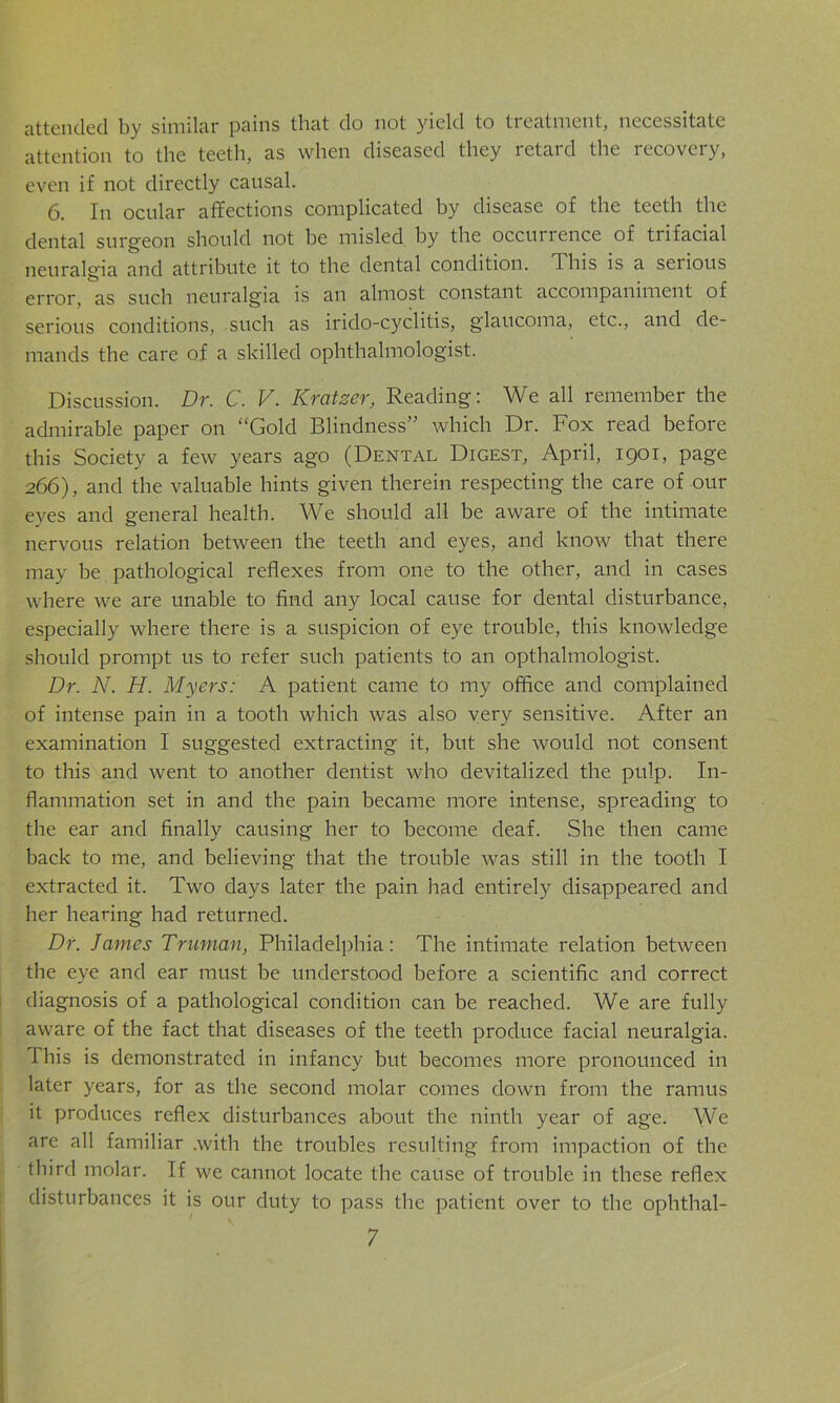 attended by similar pains that do not yield to treatment, necessitate attention to the teeth, as when diseased they retard the recovery, even if not directly causal. 6. In ocular affections complicated by disease of the teeth the dental surgeon should not be misled by the occuirence of trifacial neuralgia and attribute it to the dental condition. This is a serious error, as such neuralgia is an almost constant accompaniment of serious conditions, such as irido-cyclitis, glaucoma, etc., and de- mands the care of a skilled ophthalmologist. Discussion. Dr. C. V. Krcitzer, Reading: We all remember the admirable paper on “Gold Blindness” which Dr. Fox read before this Society a few years ago (Dental Digest, April, 1901, page 266), and the valuable hints given therein respecting the care of our eyes and general health. We should all be aware of the intimate nervous relation between the teeth and eyes, and know that there may be pathological reflexes from one to the other, and in cases where we are unable to find any local cause for dental disturbance, especially where there is a suspicion of eye trouble, this knowledge should prompt us to refer such patients to an opthalmologist. Dr. N. H. Myers: A patient came to my office and complained of intense pain in a tooth which was also very sensitive. After an examination I suggested extracting it, but she would not consent to this and went to another dentist who devitalized the pulp. In- flammation set in and the pain became more intense, spreading to the ear and finally causing her to become deaf. She then came back to me, and believing that the trouble was still in the tooth I extracted it. Two days later the pain had entirely disappeared and her hearing had returned. Dr. James Truman, Philadelphia: The intimate relation between the eye and ear must be understood before a scientific and correct diagnosis of a pathological condition can be reached. We are fully aware of the fact that diseases of the teeth produce facial neuralgia. 1 his is demonstrated in infancy but becomes more pronounced in later years, for as the second molar comes down from the ramus it produces reflex disturbances about the ninth year of age. We are all familiar .with the troubles resulting from impaction of the third molar. If we cannot locate the cause of trouble in these reflex disturbances it is our duty to pass the patient over to the ophthal-