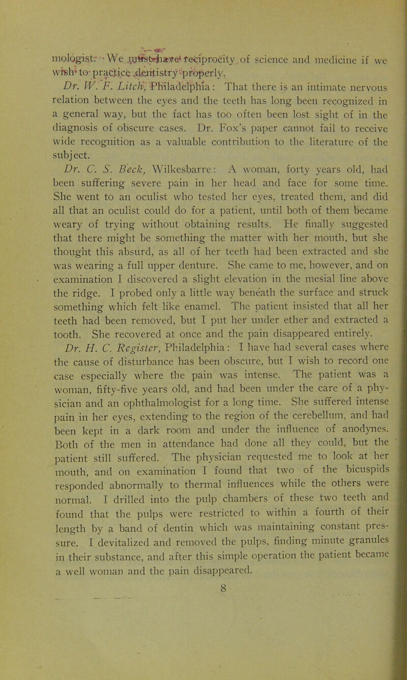 mologis.tr We lutrsH'iatve*reciprocity,of science and medicine if we wish* to- practice .dentistry properly. Dr. IV. F. LitcH• -Philadelphia: That there is an intimate nervous relation between the eyes and the teeth has long been recognized in a general way, but the fact has too often been lost sight of in the diagnosis of obscure cases. Dr. Fox’s paper cannot fail to receive wide recognition as a valuable contribution to the literature of the sub j ect. Dr. C. S. Beck, Wilkesbarre: A woman, forty years old, had been suffering severe pain in her head and face for some time. She went to an oculist who tested her eyes, treated them, and did all that an oculist could do for a patient, until both of them became weary of trying without obtaining results. He finally suggested that there might be something the matter with her mouth, but she thought this absurd, as all of her teeth had been extracted and she was wearing a full upper denture. She came to me, however, and on examination I discovered a slight elevation in the mesial line above the ridge. I probed only a little way beneath the surface and struck something: which felt like enamel. The patient insisted that all her teeth had been removed, but I put her under ether and extracted a tooth. She recovered at once and the pain disappeared entirely. Dr. H. C. Register, Philadelphia: I have had several cases where the cause of disturbance has been obscure, but I wish to record one case especially where the pain was intense. The patient was a woman, fifty-five years old, and had been under the care of a phy- sician and an ophthalmologist for a long time. She suffered intense pain in her eyes, extending to the region of the cerebellum, and had been kept in a dark room and under the influence of anodynes. Both of the men in attendance had done all they could, but the patient still suffered. The physician requested me to look at her mouth, and on examination I found that two of the bicuspids responded abnormally to thermal influences while the others were normal. I drilled into the pulp chambers of these two teeth and found that the pulps were restricted to within a fourth of their length by a band of dentin which was maintaining constant pres- sure. I devitalized and removed the pulps, finding minute granules in their substance, and after this simple operation the patient became a well woman and the pain disappeared.