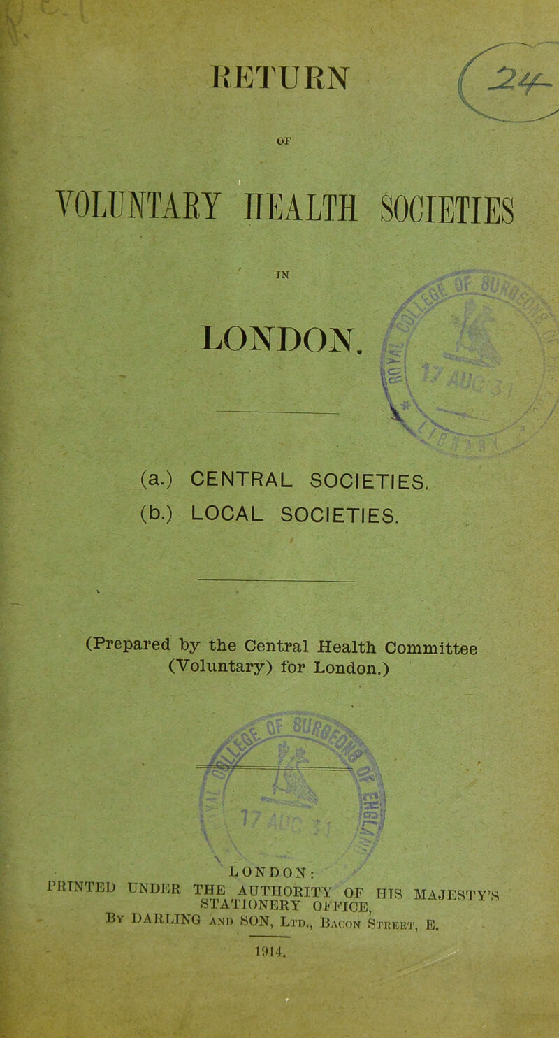 r-.: OF so ■ VOLUNTARY HEALTH SOCIETIES IN LONDON. (a.) CENTRAL SOCIETIES, (b.) LOCAL SOCIETIES. (Prepared by the Central Health Committee (Voluntary) for London.) LONDON: PRINTED UNDER THE AUTHORITY OF HIS MAJESTY’S STATIONERY OFFICE, Hy darling ANn SON, Ltd., Bacon Stuket, E.