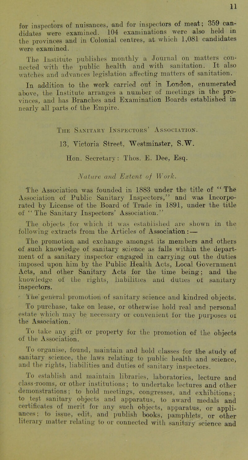 for inspectors of nuisances, and for inspectors of meat; 359 can- didates were examined. 104 examinations were also held in the provinces and in Colonial centres, at which 1,081 candidates were examined. The Institute publishes monthly a Journal on matters con- nected with the public health and with sanitation. It also watches and advances legislation affecting matters of sanitation. In addition to the work carried out in London, enumerated above, the Institute arranges a number of meetings in the pro- vinces, and has Branches and Examination Boards established in nearly all parts of the Empire. The Sanitaky Inspectors’ Association. 13, Yictoria Street, Westminster, S.W. Hon. Secretary: Thos. E. Dee, Esq. Nature and Extent of ITo77c. The Association was founded in 1883 under the title of “The Association of Public Sanitary Inspectors,” and was Incorpo- rated by License of the Board of Trade in 1891, under the title of “ The Sanitary Inspectors’ Association.” The objects .for which it was established are shown in the following extracts from the Articles of Association: — The promotion and exchange amongst its members and others of such knowledge of sanitary science as falls within the depart- ment of a sanitary inspector engaged in carrying out the duties imposed upon him by the Public Health Acts, Local Government Acts, and other Sanitary Acts for the time being; and the knowledge of the rights, liabilities and duties of sanitary inspectors. ' The'general promotion of sanitary science and kindred objects. To purchase, take on lease, or otherwise hold real and personal estate which maj- be necessary or convenient for the purposes oi the Association. To take any gift or property for the promotion of the objects of the Association. lo organise, found, maintain and hold classes for the study of sanitary science, the laws relating to public health and science, and the rights, liabilities and duties of sauitary inspectors. lo establish and maintain libraries, laboratories, lecture and class -rooms, or other institutions; to umlertake lectures and other demonstrations; to hold meetings, congresses, and exhibitions; to test sanitary objects and apparatus, to award medals and certificates of merit for any such objects, apparatus, or appli- ances; to issue, edit, and publish hooks, ])amphlets, or other literary matter relating to or connected willi sanitary science and