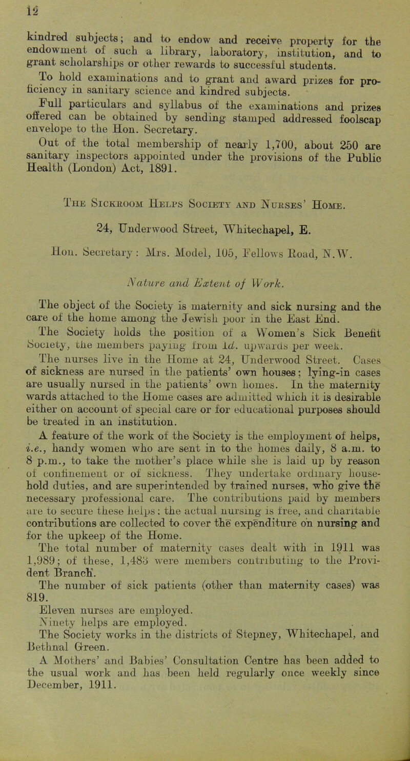 kindred subjects; and t<o endow and receive property for the endowment of such a library, laboratory, institution, and to grant scholarships or other rewards to successful students. It) hold examinations and to grant and award prizes for pro- ficiency in sanitary science and kindred subjects. Full particulars and syllabus of the examinations and prizes oSered can be obtained by sending stamped addressed foolscap envelope to the Hon. Secretary. Out of the total membership of nearly 1,700, about 260 are sanitary inspectors appointed under the provisions of the Public Health (London) Act, 1891. The SiCKiiooM Helps Society and Nurses’ Home. 24, Underwood Street, Whitechapel, E. Hon. Secretary : Mrs. Model, 105, Fellows Hoad, N.W. Nature and Extent of Work. The object of the Society is maternity and sick nursing and the care of the home among the Jewish poor in the East End. The Society holds the position of a Women’s Sick Benefit Society, the members paying from l.d. upwarUs per weeR. The nurses live in the Home at 24, Underwood Street. Cases of sickness are nursed in tlie patients’ own houses; lying-in cases are usually nursed in the patients’ own homes. In the maternity wards attached to the Home oases are admitted which it is desirable either on account of special cai*e or for educational purposes should be treated in an institution. A feature of the work of the Society is the employment of helps, i.e., handy women who are sent in to the homes daily, 8 a.m. to 8 p.m., to take the mother’s place while she is laid up by reason of confinement or of sickness. They undertake ordinary house- hold duties, and are superintended by trained nurses, who give the necessary professional care. The contributions paid by members are to secure these helps: the actual nursing is free, and charitable contributions are collected to cover the expenditure on nursing and for the upkeep of the Home. The total number of maternity cases dealt with in 1911 was 1,989; of these, 1,488 were members contributing to the Provi- dent Branch*. The number of sick patients (other than maternity cases) was 819. Eleven nurses are employed. Xiiiety helps are employed. The Society works in the districts of Stepney, Whitechapel, and Bethnal Green. A Mothers’ and Babies’ Consultation Centre has been added to the usual work and has been held regularly once weekly since December, 1911.