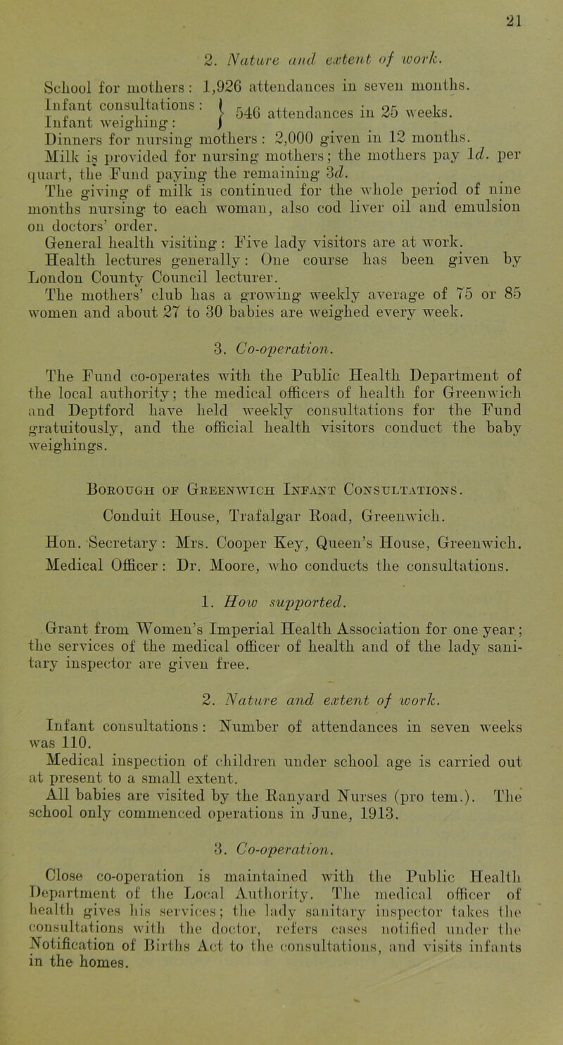 2. Nature and extent of ivork. Scliool for motliers: 1,926 attendances in seven months. infant consultations: J .-ic i or, , p , . 1 . > 540 attendances in 25 ueeKs. infant weigiiing: ) Uiuners for nursing mothers : 2,000 given in 12 months. Milk is provided for nursing mothers; the mothers pay Id. per (piart, the Fund paying the remaining '3d. The giving of milk is continued for the whole period of nine months nursing to each woman, also cod liver oil and emulsion on doctors’ order. General health visiting : Five lady visitors are at work. Health lectures generally: One course has been given by London County Council lecturer. The mothers’ club has a growing weekly average of 75 or 85 women and about 27 to 30 babies are weighed every week. 3. Co-operation. The Fund co-operates with the Public Health Department of tlie local authority; the medical officers of health for Greenwich and Deptford haA'e held weekly consultations for the Fund gratuitously, and the official health visitors conduct the baby weighings. Boeough of Geeenwich Infant Consultations. Conduit House, Trafalgar Road, Greenwich. Hon. Secretary: Mrs. Cooper Key, Queen’s House, Greenwich. Medical Officer: Dr. Moore, who conducts the consultations. 1. Hoiv supported. Grant from Women’s Imperial Health Association for one year; the services of the medical officer of health and of the lady sani- tary inspector are given free. 2. Nature and extent of work. Infant consultations : Humber of attendances in seven weeks was 110. Medical inspection of children under school age is carried out at present to a small extent. All babies are visited by the Ranyard Hurses (pro tern.). The school only commenced operations in June, 1913. 3. Co-operation. Close co-operation is maintained witli the Public Health Department of the Local Authority. I’he medical officer of liealth gives liis services; tlie lady sanitary ins])ector takes the consultations with the doctor, I'efers cases notified under tlii' Notification of Births Act to tlie consultations, and visits infants in the homes.