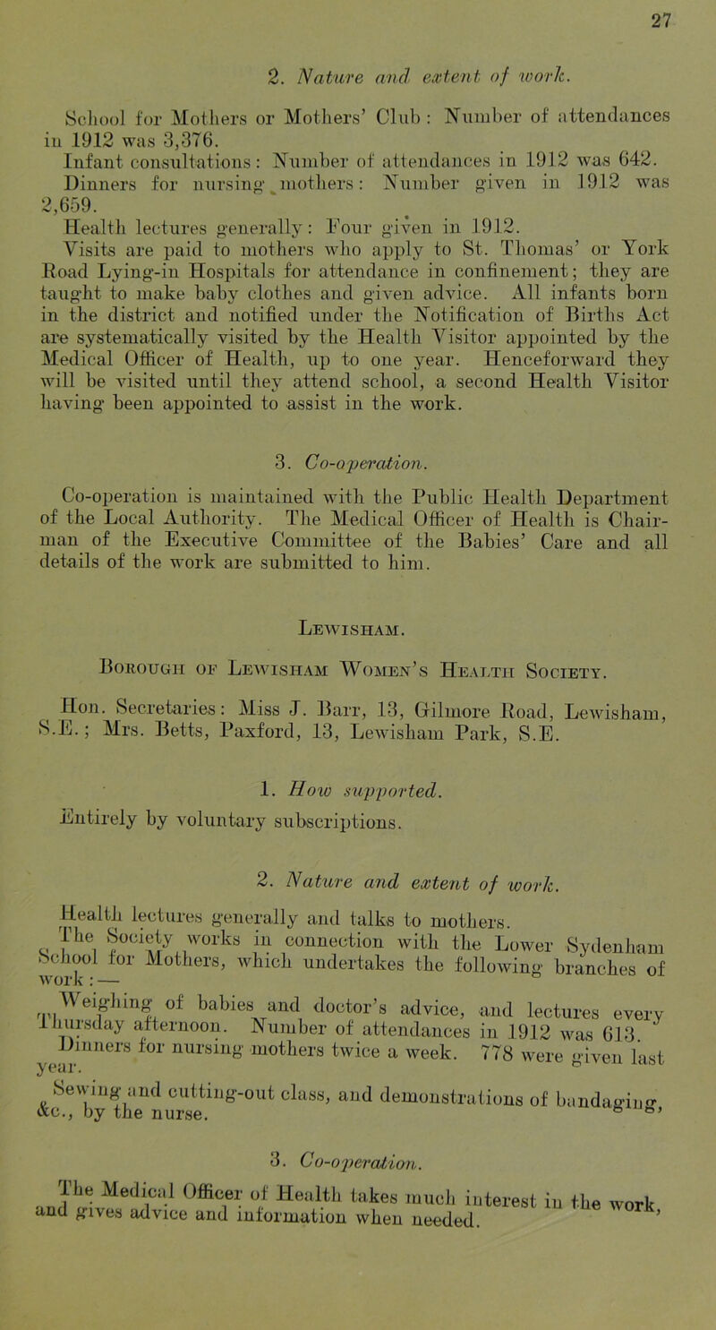 2. Nature and extent of work. Scliool for Mothers or Mothers’ Club : Number of attendances in 1912 was 3,376. Infant consultations: Number of attendances in 1912 wa.s 642. Dinners for nursin«‘ mothers: Number given in 1912 was 2,659. Health lectures g-enerally: Hour given in 1912. Visits are paid to mothers who apply to St. Thomas’ or York Road Lying-in Hospitals for attendance in confinement; they are taught to make baby clothes and given advice. All infants born in the district and notified under the Notification of Births Act are systematically visited by the Health Yisitor appointed by the Medical Officer of Health, up to one year. Henceforward they will be visited until they attend school, a second Health Visitor having' been appointed to assist in the work. 3. Co-operaiion. Co-operation is maintained with the Public Health Department of the Local Authority. The Medical Officer of Health is Chair- man of the Executive Committee of the Babies’ Care and all details of the work are submitted to him. Lewisham. Borough oe Lewisham Women’s Health Society. Hon. Secretaries: Miss J. Barr, 13, Grilmore Road, Lewisham, S.E.; Mrs. Betts, Paxford, 13, Lewisham Park, S.E. 1. Hoio sitpported. Entirely by voluntary subscriptions. 2. Nature and extent of work. Health lectures generally and talks to mothers. The Society works in connection with the Lower Sydenham School for Mothers, which undertakes the following branches of Weighing of babies and doctor’s advice, and lectures every Ihupday afternoon. Number of attendances in 1912 was 613 Dinners for nursing mothers twice a week. 778 were <>iveii hist yc^ur. j-cioi/ Sevving and cutting-out class, and demonstrations of bandaginn- Ac., by the nurse. ° 3. Co-ojteralion. Medical Officer of Health takes much interest in the work and gives advice and information when needed. ’