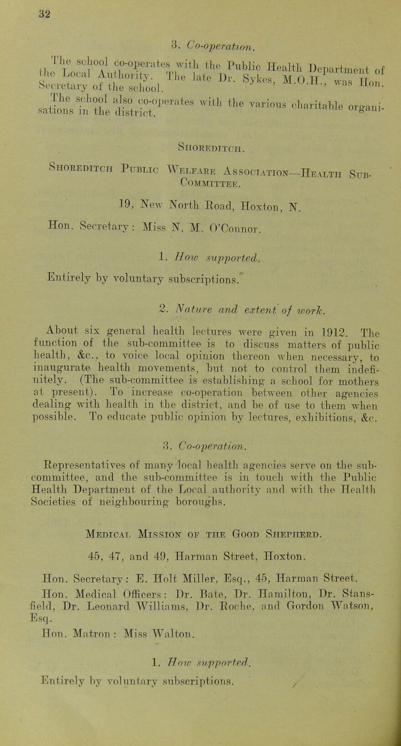 3, Co-operat%on. 33ie sciiool co-operate ilie Local Aiilliority. Secretary of tlie scliool. s witji tlie^ Public Health Hepartment of llie late Hr. Sykes, M.O.IL, was llou. Jhe school also co-operates with the various sations 111 the district. c.liaritahle orgaiii- SlTOUKDITCIl. SiioREmTCH Public Welfare Association—Health Sub- Committee. 19, ISTev' North Hoad, Hoxton, N. Hon. Secretary: Miss N. M. O’Connor. 1. How supported. Entirely by voluntary subscriptions. 2. Nature and extent of work. About six general health lectures were given in 1912. The function of the sub-committee is to discuss matters of public health, &c., to voice local opinion thereon when necessary, to inaugurate health movements, but not to control them indefi- nitely. (The sub-committee is establishing a school for mothers at present). To increase co-operation between other agencies dealing with health in the district, and be of use to them when possible. To educate public opinion by lectures, exhibitions, &c. 3. Co-operation. Representatives of many local health agencies serve on the sub- committee, and the sub-committee is in touch with the Public Health Hepartment of the Local authority and with the Health Societies of neighbouring boroughs. Medical Mission of the Good Sherherd. 45, 47, and 49, Harman Street, Hoxton. Hon. Secretary: E. Holt Miller, Esq., 45, Harman Street. lion. Medical Officers: Hr. Bate, Hr. Hamilton, Hr. Stans- field. Hr. Leonard Williams, Hr. Roche, and Gordon AVatson, Esq. Hon. Matron : Miss AA^alton. .1. Ho'\o supported.