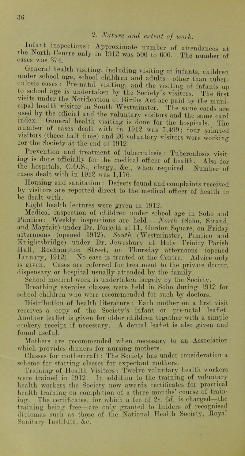 3G 2. Nature and extent of work. inspections : Approximate number of attendances at the Aortli Centre only in .1912 was 500 to 600. The number of cases was 374. Ceneral health visiting, including visiting of infants, children under school age, school children and adults—other than tuber- culosis cases: Pre-natal visiting, and the visiting of infants up to school age is undertaken by the Society’s visitors. The first visits under the Notification of Births Act are paid by the muni- cipal health visitor in South Westminster. The same cards are used by the official and the voluntary visitors and the same card index. General health visiting is done for the hospitals. The number of cases dealt with in 1912 was 7,499; four salaried visitors (three half time) and 20 voluntary visitors were working for the Society at the end of 1912. Prevention and treatment of tuberculosis : Tuberculosis visit- ing is done officially for the medical officer of health. Also for the hospitals, C.O.S., clergy, &c., when required. Number of cases dealt with in 1912 was 1,176. Housing and sanitation : Defects found and complaints received by visitors are reported direct to the medical officer of health to be dealt with. Eight health lectures were given in 1912. Medical inspection of children under school age in Soho and Pimlico: Weekly inspections are held:—North (Soho, Strand, and Mayfair) under Dr. Forsyth at 11, Gordon Square, on Friday afternoons (opened 1912). South (Westminster, Pimlico and Knightsbridge) under Dr. Jewesbury at Holy Trinity Parish Hall, Roehampton Street, on Thursday afternoons (opened January, 1912). No case is treated-at the Centre. Advice only is given. Cases are referred for treatment to the private doctor, dispensary or hospital usually attended by the family. School medical work is undertaken largely by the vSociety. Breathing exercise classes were held in Soho during 1912 for school children who were recommended for such by doctors. Distribution of health literature : Each mother on a first visit receives a copy of the Society’s infant or pre-natal leaflet. Another leaflet is given for older children together with a simple cookery receipt if necessaiy. A dental leaflet is also given and found usefiil. Mothers are recommended when necessary to an Association which provides dinners for nursing mothers. Classes for mothercraft: The Society has under consideration a scheme for starting classes for expectant mothers. Training of Health Visitors : Twelve voluntary health workers were trained in 1912. In addition to the training of voluntary health workers the Society now aAvards certificates for practical health training on completion of a three months’ course of train- ing. The certificates, for whi<‘h a fee of 2.“!. 6^Z. is charged—-the training being free—are only granted to holders of recognised diplomas such as those of the National Health Society, Royal Sanitary Institute, &c.